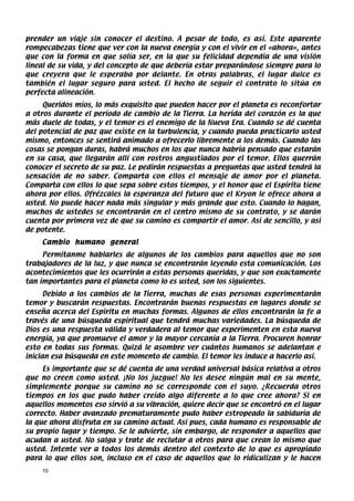 prender un viaje sin conocer el destino. A pesar de todo, es así. Este aparente
rompecabezas tiene que ver con la nueva energía y con el vivir en el «ahora», antes
que con la forma en que solía ser, en la que su felicidad dependía de una visión
lineal de su vida, y del concepto de que debería estar preparándose siempre para lo
que creyera que le esperaba por delante. En otras palabras, el lugar dulce es
también el lugar seguro para usted. El hecho de seguir el contrato lo sitúa en
perfecta alineación.
     Queridos míos, lo más exquisito que pueden hacer por el planeta es reconfortar
a otros durante el período de cambio de la Tierra. La herida del corazón es la que
más duele de todas, y el temor es el enemigo de la Nueva Era. Cuando se dé cuenta
del potencial de paz que existe en la turbulencia, y cuando pueda practicarlo usted
mismo, entonces se sentirá animado a ofrecerlo libremente a los demás. Cuando las
cosas se pongan duras, habrá muchos en los que nunca habría pensado que estarán
en su casa, que llegarán allí con rostros angustiados por el temor. Ellos querrán
conocer el secreto de su paz. Le pedirán respuestas a preguntas que usted tendrá la
sensación de no saber. Comparta con ellos el mensaje de amor por el planeta.
Comparta con ellos lo que sepa sobre estos tiempos, y el honor que el Espíritu tiene
ahora por ellos. Ofrézcales la esperanza del futuro que el Kryon le ofrece ahora a
usted. No puede hacer nada más singular y más grande que esto. Cuando lo hagan,
muchos de ustedes se encontrarán en el centro mismo de su contrato, y se darán
cuenta por primera vez de que su camino es compartir el amor. Así de sencillo, y así
de potente.
    Cambio humano general
     Permítanme hablarles de algunos de los cambios para aquellos que no son
trabajadores de la luz, y que nunca se encontrarán leyendo esta comunicación. Los
acontecimientos que les ocurrirán a estas personas queridas, y que son exactamente
tan importantes para el planeta como lo es usted, son los siguientes.
      Debido a los cambios de la Tierra, muchas de esas personas experimentarán
temor y buscarán respuestas. Encontrarán buenas respuestas en lugares donde se
enseña acerca del Espíritu en muchas formas. Algunos de ellos encontrarán la fe a
través de una búsqueda espiritual que tendrá muchas variedades. La búsqueda de
Dios es una respuesta válida y verdadera al temor que experimenten en esta nueva
energía, ya que promueve el amor y la mayor cercanía a la Tierra. Procuren honrar
esto en todas sus formas. Quizá le asombre ver cuántos humanos se adelantan e
inician esa búsqueda en este momento de cambio. El temor les induce a hacerlo así.
     Es importante que se dé cuenta de una verdad universal básica relativa a otros
que no creen como usted. ¡No los juzgue! No les desee ningún mal en su mente,
simplemente porque su camino no se corresponde con el suyo. ¿Recuerda otros
tiempos en los que pudo haber creído algo diferente a lo que cree ahora? Si en
aquellos momentos eso sirvió a su vibración, quiere decir que se encontró en el lugar
correcto. Haber avanzado prematuramente pudo haber estropeado la sabiduría de
la que ahora disfruta en su camino actual. Así pues, cada humano es responsable de
su propio lugar y tiempo. Se le advierte, sin embargo, de responder a aquellos que
acudan a usted. No salga y trate de reclutar a otros para que crean lo mismo que
usted. Intente ver a todos los demás dentro del contexto de lo que es apropiado
para lo que ellos son, incluso en el caso de aquellos que lo ridiculizan y le hacen
    10
 