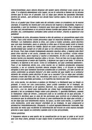 intencionalidad, pues ahora dispone del poder para eliminar esas cosas de su
vida. Y si eligiera abandonar este lugar, ya no le volvería a llamar de la misma
forma que lo hizo en el pasado. Eso es algo que ahora ha quedado liberado
dentro de usted... por primera vez desde hace varios siglos. Tal es el don de la
Nueva Era.
Éste es el poder que tiene cada uno de ustedes como co-creadores en la nueva
energía. El Espíritu les honra por este proceso de regreso y despedida, regreso y
despedida, y por los karmas y temores que tuvo que afrontar. Pues ninguno de
los que nos encontramos a su servicio hemos tenido que pasar por esta clase de
prueba. Así, continuamos sentados ante usted en honor. ¡Vuelve a aparecer esa
palabra!
Y, hablando de esto, deseamos honrar a dos de quienes se encuentran aquí esta
noche. Pues esta noche están presentes aquí la maestra Bárbara y el maestro
Michael. Les hablamos ahora a ellos, así como a todos ustedes, para decirles
que son muy honrados, pues es gracias a ellos que el Kryon pudo venir a través
de mi socio, que ahora les habla. Quizá no sean conscientes de la ventana de
oportunidad que surgió en el año en que se les ofrecieron los primeros escritos
de Kryon. Pues han estado trabajando durante muchos años, y habría sido fácil
para ellos decirle a mi socio, cuando este les llevó los escritos: «Estas notas
están muy bien, pero regresa y vuelve a intentarlo. Al fin y al cabo, nosotros
hemos hecho eso durante muchos años y tú no». Pero no fue eso lo que dijeron,
pues reconocieron el amor del Espíritu, y dejaron sus egos a un lado. Y vieron la
verdad y le dijeron a mi socio: «Esto es verdadero, así que continúa adelante».
Pues si no hubieran dicho eso, esta noche no se habría producido ninguna
reunión, y no se estaría leyendo ahora ningún libro, y el Kryon se habría
dirigido a otro que también tuvieran establecido el contrato. ¿Se dan cuenta de
cómo controlan su propio futuro? ¿Se dan cuenta de que nadie va a sentarse
delante de ustedes para decirles lo que va a suceder? Eso es algo que ustedes
mismos crean día tras día. Así, nosotros (mi socio y yo) nos encontramos aquí
gracias a esas queridas personas, y el Espíritu las honra por ello.
Así, esta noche, les decimos a ambos (a Michael y a Bárbara) que su linaje es
grande. A veces no son conscientes, pues están sumidos en el trabajo, de
quiénes son realmente (y de quiénes fueron). Así, cuando decimos «hermanos
de Levi», eso les dará una indicación de cómo han trabajado juntos en el
pasado y de su verdadero linaje sobre este planeta. Y, querida Bárbara, cuando
le llamamos «Hija de Orion», conocerá cuál es la semilla de la que procede. Y
también le decimos que es una de las personas que existen en el planeta que
reconocen que la alineación de Kryon es una realineación de algo que existía, y
no de algo que sea totalmente nuevo. Así pues, su don esta noche, y a partir de
este momento, será una mayor claridad en su trabajo, lo que empezará a
producirse inmediatamente. Búsquelo. Es usted agradecidamente honrada. Hay
decenas de miles que recibirán la información del Kryon en esta nueva energía
gracias a que siguió su contrato cuando este le fue presentado.
Falsos profetas
Y llegamos ahora a una parte de la canalización en la que se pide a mi socio
que sea muy claro, porque lo que sigue tiene el potencial de ser confuso al ser
100
 
