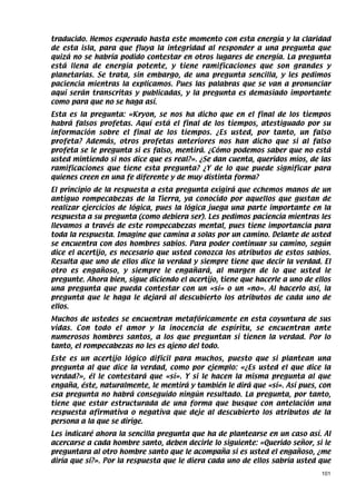 traducido. Hemos esperado hasta este momento con esta energía y la claridad
de esta isla, para que fluya la integridad al responder a una pregunta que
quizá no se habría podido contestar en otros lugares de energía. La pregunta
está llena de energía potente, y tiene ramificaciones que son grandes y
planetarias. Se trata, sin embargo, de una pregunta sencilla, y les pedimos
paciencia mientras la explicamos. Pues las palabras que se van a pronunciar
aquí serán transcritas y publicadas, y la pregunta es demasiado importante
como para que no se haga así.
Esta es la pregunta: «Kryon, se nos ha dicho que en el final de los tiempos
habrá falsos profetas. Aquí está el final de los tiempos, atestiguado por su
información sobre el final de los tiempos. ¿Es usted, por tanto, un falso
profeta? Además, otros profetas anteriores nos han dicho que si al falso
profeta se le pregunta si es falso, mentirá. ¿Cómo podemos saber que no está
usted mintiendo si nos dice que es real?». ¿Se dan cuenta, queridos míos, de las
ramificaciones que tiene esta pregunta? ¿Y de lo que puede significar para
quienes creen en una fe diferente y de muy distinta forma?
El principio de la respuesta a esta pregunta exigirá que echemos manos de un
antiguo rompecabezas de la Tierra, ya conocido por aquellos que gustan de
realizar ejercicios de lógica, pues la lógica juega una parte importante en la
respuesta a su pregunta (como debiera ser). Les pedimos paciencia mientras les
llevamos a través de este rompecabezas mental, pues tiene importancia para
toda la respuesta. Imagine que camina a solas por un camino. Delante de usted
se encuentra con dos hombres sabios. Para poder continuar su camino, según
dice el acertijo, es necesario que usted conozca los atributos de estos sabios.
Resulta que uno de ellos dice la verdad y siempre tiene que decir la verdad. El
otro es engañoso, y siempre le engañará, al margen de lo que usted le
pregunte. Ahora bien, sigue diciendo el acertijo, tiene que hacerle a uno de ellos
una pregunta que pueda contestar con un «sí» o un «no». Al hacerlo así, la
pregunta que le haga le dejará al descubierto los atributos de cada uno de
ellos.
Muchos de ustedes se encuentran metafóricamente en esta coyuntura de sus
vidas. Con todo el amor y la inocencia de espíritu, se encuentran ante
numerosos hombres santos, a los que preguntan si tienen la verdad. Por lo
tanto, el rompecabezas no les es ajeno del todo.
Este es un acertijo lógico difícil para muchos, puesto que si plantean una
pregunta al que dice la verdad, como por ejemplo: «¿Es usted el que dice la
verdad?», él le contestará que «sí». Y si le hacen la misma pregunta al que
engaña, éste, naturalmente, le mentirá y también le dirá que «sí». Así pues, con
esa pregunta no habrá conseguido ningún resultado. La pregunta, por tanto,
tiene que estar estructurada de una forma que busque con antelación una
respuesta afirmativa o negativa que deje al descubierto los atributos de la
persona a la que se dirige.
Les indicaré ahora la sencilla pregunta que ha de plantearse en un caso así. Al
acercarse a cada hombre santo, deben decirle lo siguiente: «Querido señor, si le
preguntara al otro hombre santo que le acompaña si es usted el engañoso, ¿me
diría que sí?». Por la respuesta que le diera cada uno de ellos sabría usted que
                                                                               101
 