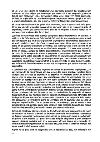 el «sí» o el «no» quién es exactamente el que tiene delante. Los atributos de
cada uno de ellos exigen que uno tenga que decir «sí» a esa pregunta, y el otro
tenga que contestar «no». Reflexione sobre esto para ver cómo funciona.
Sitúese en la posición de cada hombre para comprender lo que significa un «sí»
y lo que significa un «no» por lo que se refiere a los atributos de quiénes son.
Si se encuentra delante de quien dice la verdad, este le contestará «sí», pues
tiene que decirle la verdad acerca de lo que ocurriría. Si se encuentra ante el
engañoso, tendrá que contestar «no», pues se ve obligado a mentir acerca de lo
que contestaría el que dice la verdad.
¿Qué les dice entonces este acertijo que pueda tener importancia en cuanto se
refiere a la falsedad o no falsedad del Kryon? Es un paradigma para usted
buscar aquello que le ayude a plantear la pregunta. Examinemos brevemente
en qué consiste el acertijo, Pues recuerde que antes tiene que encontrarse a
solas en su camino buscando la verdad. Eso significa que si ya tuviera en el
bolsillo a un hombre santo, su actitud sería sesgada. Y si cree una verdad y
tiene un sesgo, siempre se estará preguntando si la contestación que recibe es
la correcta, al margen de lo que le pregunte a cualquiera. Así pues, el primer
atributo para usted consiste en encontrarse en una posición de claridad y de
búsqueda, es decir, no ocupar ya un lugar en el que conozca toda la verdad. Un
verdadero investigador será neutral, y no un creyente en otro hombre santo.
Eso eliminará inmediatamente a muchos de aquellos que serían capaces de
preguntar.
A continuación, consideremos la forma en que se ha planteado la pregunta. ¿Se
da cuenta de la importancia de que estos dos sean hombres santos? Pues
aunque uno de ellos es engañoso, el Espíritu lo considera como un hombre
santo. Eso es algo que tiene que considerar. ¿Qué ha aprendido con este
acertijo? El acertijo dice que no sólo debe examinar los atributos de cada
hombre santo, sino que tiene que preguntarle al uno acerca del otro. Así, ahora
se encuentra sentado delante de Kryon. No está sentado delante de los demás.
Por lo tanto, Kryon no puede contestar por los demás, pero sí puede contestar
como Kryon. Permítanme comentar algunos de los atributos de la energía de
Kryon, y algunas de las formas en que se contestaría la pregunta si Kryon
fuera uno de los dos hombres santos. Busque cuidadosamente los atributos del
trabajo de Kryon, pues ahí se encuentra la respuesta a su pregunta. Esta noche
les ofrecemos información para su corazón. No le pedimos que se una a
ninguna organización. Eso no quiere decir, sin embargo, que el unirse a una
organización sea juzgado como algo erróneo. Sólo estamos diciendo que Kryon
le ofrece información, y no un sistema al que debe usted unirse.
Kryon no construye iglesias. Kryon no le pide que asista a reuniones si no tiene
la voluntad de hacerlo. A través de la intencionalidad, las reuniones se celebran
en lugares extraños y en momentos insólitos, de modo que puede usted acudir
si quiere, o no hacerlo. Así pues, no existe ningún programa. Kryon tampoco
expone ninguna doctrina que se le pida creer de una forma determinada. Se
limita a impartir información de la Nueva Era, y le invita a sentir la energía del
amor y a descubrir quién e usted.
Kryon no le pide que se desprenda de su abundancia. Eso, sin embargo, no
102
 