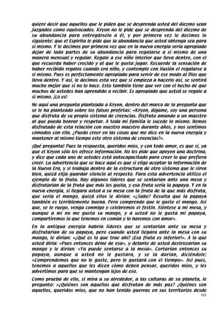 quiere decir que aquellos que le piden que se desprenda usted del diezmo sean
juzgados como equivocados. Kryon no le pide que se desprenda del diezmo de
su abundancia para entregárselo a él, y por primera vez le decimos lo
siguiente: que el Espíritu le pide que la abundancia que usted obtenga sea para
sí mismo. Y le decimos por primera vez que en la nueva energía sería apropiado
dejar de lado partes de su abundancia para regalarse a sí mismo de una
manera mensual y regular. Regale a ese niño interior que lleva dentro, con el
que recuerda haber crecido y al que le gusta jugar. Recuerde la sensación de
haber recibido regalos cuando era niño, y contemple con ilusión el regalarse a
sí mismo. Pues es perfectamente apropiado para servir de ese modo al Dios que
lleva dentro. Y así, le decimos esta vez que si empieza a hacerlo así, se sentirá
mucho mejor que si no lo hace. Esto también tiene que ver con el hecho de que
muchos de ustedes han aprendido a recibir. Es apropiado que usted se regale a
sí mismo. ¡Lo es!
He aquí una pregunta planteada a Kryon, dentro del marco de la pregunta que
se le ha planteado sobre los falsos profetas: «Kryon, dígame, soy una persona
que disfruta de su propio sistema de creencias. Disfruto amando a un maestro
al que pueda honrar y respetar. A toda mi familia le sucede lo mismo. Hemos
disfrutado de esta relación con nuestro maestro durante años, y nos sentimos
cómodos con ella. ¿Puedo creer en las cosas que me dice en la nueva energía y
mantener al mismo tiempo este otro sistema de creencias?».
¡Qué pregunta! Pues la respuesta, queridos míos, y con todo amor, es que sí, ya
que el Kryon sólo les ofrece información. No les pide que apoyen una doctrina,
y dice que cada uno de ustedes está autocapacitado para creer lo que prefiera
creer. La advertencia que se hace aquí es que si elige aceptar la información de
la Nueva Era, y si trabaja dentro de la estructura de otro sistema que le sirva
bien, quizá elija guardar silencio al respecto. Para esta advertencia utilizo el
ejemplo de la fruta. Hay algunos líderes que se sentarían ante una mesa y
disfrutarían de la fruta que más les gusta, y esa fruta sería la papaya. Y en la
nueva energía, si llegara usted a su mesa con la fruta de la que más disfruta,
que sería el mango, quizá ellos le dirían: «¿Sabe? Resulta que la papaya
también es terriblemente buena. Pero comprendo que le guste el mango. Así
que, se lo ruego, venga conmigo y celebremos el festín. Siéntese a mi mesa, y
aunque a mí no me gusta su mango, y a usted no le gusta mi papaya,
compartiremos lo que tenemos en común y lo haremos con amor».
En la antigua energía habría líderes que se sentarían ante su mesa y
disfrutarían de su papaya, pero cuando usted llegara ante la mesa con su
mango, le dirían: «¿Qué es lo que trae ahí? ¡Esa fruta es inferior!». A lo que
usted diría: «Pues entonces déme de esa», y delante de usted destrozarían su
mango y le dirían: «Ya puede sentarse a la mesa». Cortarían entonces su
papaya, aunque a usted no le gustara, y se la darían, diciéndole:
«Comprendemos que no le guste, pero le gustará con el tiempo». Así pues,
tenemos a aquellos que les dicen cómo deben pensar, queridos míos, y les
advertimos para que se mantengan lejos de eso.
Como prueba de ello, si mira a su alrededor, a las culturas de su planeta, le
pregunto: «¿Quiénes son aquellos que disfrutan de más paz? ¿Quiénes son
aquellos, queridos míos, que no han tenido guerras en sus territorios desde
                                                                              103
 