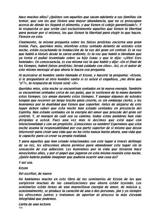 hace muchos años? ¿Quiénes son aquellos que sacan adelante a sus familias sin
temor, que son los que tienen una mayor abundancia, que no se preocupan
acerca de dónde les llegará el alimento, y que tienen el cobijo garantizado?». Y
la respuesta es que serán casi exclusivamente aquellos que tienen la libertad
para pensar por sí mismos, los que tienen la libertad para elegir lo que hacen.
Piensen en esto.
Finalmente, la misma pregunta sobre los falsos profetas encierra una gran
ironía. Pues, queridos míos, mientras estoy sentado delante de ustedes esta
noche, están escuchando la traducción de la voz del gran sol central. Es la voz
que habló a Moisés desde la zarza ardiente. Es la voz que habló a Abraham que
ya tenía el puñal levantado sobre su hijo Isaac y que le dijo: «¡Alto! Eres
honrado». En consecuencia, es esa misma voz la que habló y dijo: «En el final de
los tiempos, habrá falsos profetas; llevad cuidado con ellos». Así, es el autor de
este mismo mensaje al que ahora le hacen esa pregunta.
Al acercarse al hombre santo llamado el Kryon, y hacerle la pregunta: «Kryon,
si le preguntara al otro hombre santo si es usted el engañoso, ¿me diría que
sí?», la respuesta de Kryon será: «Sí».
Queridos míos, esta noche se encuentran sentados en la nueva energía. También
se encuentran sentados cerca de sus guías, que le sostienen de la mano durante
estos tiempos. Les aman durante estos tiempos. Y aunque algunos de ustedes
tengan que recorrer un largo trecho para creerlo, es sin embargo cierto, y les
honramos por la dualidad que tienen que soportar. Antes de alejarse de este
lugar deben saber que esta noche han estado sentados en presencia del
Espíritu. Han estado sentados en la energía del amor que procede del gran sol
central. Y, al margen de cuál sea su camino, todas estas palabras han sido
dirigidas a usted. Pues una vez más le decimos que está aquí con
intencionalidad y con un propósito. ¡Conocemos su nombre! Esperamos que esta
noche asuma la responsabilidad por esa parte superior de sí mismo que desea
intervenir para crear una vida que no ha visto nunca hasta ahora, una vida que
le capacite para co-crear su propia realidad.
Y para aquellos que han estado relacionados con este lugar a través dellinaje
de su rey, les ofrecemos ahora permiso para abandonar este lugar sin la
sensación de esa adhesión. Les honramos por la vida que llevaron hace
novecientos años, y por el papel que jugaron en esta misma reunión esta noche.
¿Quién habría podido imaginar que pudiera ocurrir una cosa así?
Y así sea.
Kryon
Del escritor, de nuevo
No hablamos mucho en este libro de los seminarios de Kryon de los que
surgieron muchas de las canalizaciones que ahora están leyendo. Los
seminarios están llenos de una maravillosa energía de amor, de música y,
ocasionalmente, se produce la curación de una o dos personas. Jan y yo siempre
los ofrecemos juntos y tratamos de aportar al proceso la más elevada
integridad que podemos.
Carta de una lectora
104
 