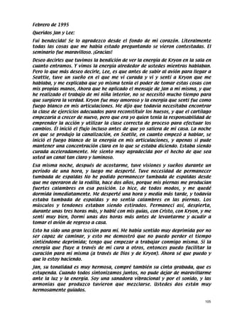 Febrero de 1995
Queridos Jan y Lee:
Fui bendecida! Se lo agradezco desde el fondo de mi corazón. Literalmente
todas las cosas que me había estado preguntando se vieron contestadas. El
seminario fue maravilloso. ¡Gracias!
Deseo decirles que tuvimos la bendición de ver la energía de Kryon en la sala en
cuanto entramos. Y vimos la energía alrededor de ustedes mientras hablaban.
Pero lo que más deseo decirle, Lee, es que antes de subir al avión para llegar a
Seattle, tuve un sueño en el que me vi curada y vi y sentí a Kryon que me
hablaba, y me explicaba que yo misma tenía el poder de tomar estas cosas con
mis propias manos, Ahora que he aplicado el mensaje de Jan a mí misma, y que
he realizado el trabajo de mi niña interior, no se necesitó mucho tiempo para
que surgiera la verdad. Kryon fue muy amoroso y la energía que sentí fue como
fuego blanco en mis articulaciones. Me dijo que todavía necesitaba encontrar
la clase de ejercicios adecuados para reconstituir los huesos, y que el cartílago
empezaría a crecer de nuevo, pero que era yo quien tenía la responsabilidad de
emprender la acción y utilizar la clase correcta de proceso para efectuar los
cambios. Él inició el flujo incluso antes de que yo saliera de mi casa. La noche
en que se produjo la canalización, en Seatlle, en cuanto empezó a hablar, se
inició el fuego blanco de la energía en mis articulaciones, y apenas si pude
mantener una concentración clara en lo que se estaba diciendo. Estaba siendo
curada aceleradamente. Me siento muy agradecida por el hecho de que sea
usted un canal tan claro y luminoso.
Esa misma noche, después de acostarme, tuve visiones y sueños durante un
período de una hora, y luego me desperté. Tuve necesidad de permanecer
tumbada de espaldas No he podido permanecer tumbada de espaldas desde
que me operaron de la rodilla, hace dos años, porque mis piernas me producían
fuertes calambres en esa posición. Lo hice, de todos modos, y me quedé
dormida inmediatamente. Me desperté una hora y media más tarde, y todavía
estaba tumbada de espaldas y no sentía calambres en las piernas. Los
músculos y tendones estaban siendo estirados. Permanecí así, despierta,
durante unas tres horas más, y hablé con mis guías, con Cristo, con Kryon, y me
sentí muy bien, Dormí unas dos horas más antes de levantarme y acudir a
tomar el avión de regreso a casa.
Esto ha sido una gran lección para mí. Me había sentido muy deprimida por no
ser capaz de caminar, y esto me demostró que no puedo perder el tiempo
sintiéndome deprimida; tengo que empezar a trabajar conmigo misma. Si la
energía que fluye a través de mí cura a otros, entonces puedo facilitar la
curación para mí misma (a través de Dios y de Kryon). Ahora sé que puedo y
que lo estoy haciendo.
Jan, su tonalidad es muy hermosa, compré también su cinta grabada, que es
estupenda. Cuando todos sintonizamos juntos, no pude dejar de maravillarme
ante la luz y la energía. Soy una sanadora vibracional y por el sonido, y las
armonías que produzco tuvieron que mezclarse. Ustedes dos están muy
hermosamente guiados.

                                                                              105
 