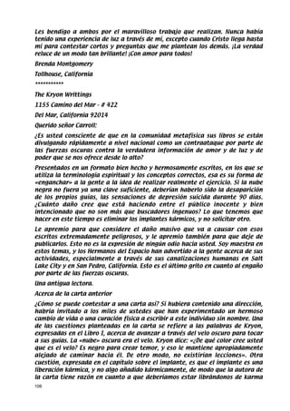 Les bendigo a ambos por el maravilloso trabajo que realizan. Nunca había
tenido una experiencia de luz a través de mí, excepto cuando Cristo llega hasta
mí para contestar cortos y preguntas que me plantean los demás. ¡La verdad
reluce de un modo tan brillante! ¡Con amor para todos!
Brenda Montgomery
Tollhouse, California
***********
The Kryon Writtings
1155 Camino del Mar - # 422
Del Mar, California 92014
Querido señor Carroll:
¿Es usted consciente de que en la comunidad metafísica sus libros se están
divulgando rápidamente a nivel nacional como un contraataque por parte de
las fuerzas oscuras contra la verdadera información de amor y de luz y de
poder que se nos ofrece desde lo alto?
Presentados en un formato bien hecho y hermosamente escritos, en los que se
utiliza la terminología espiritual y los conceptos correctos, esa es su forma de
«enganchar» a la gente a la idea de realizar realmente el ejercicio. Si la nube
negra no fuera ya una clave suficiente, deberían haberlo sido la desaparición
de los propios guías, las sensaciones de depresión suicida durante 90 días.
¿Cuánto daño cree que está haciendo entre el público inocente y bien
intencionado que no son más que buscadores ingenuos? Lo que tenemos que
hacer en este tiempo es eliminar los implantes kármicos, y no solicitar otro.
Le apremio para que considere el daño masivo que va a causar con esos
escritos extremadamente peligrosos, y le apremio también para que deje de
publicarlos. Esto no es la expresión de ningún odio hacia usted. Soy maestra en
estos temas, y los Hermanos del Espacio han advertido a la gente acerca de sus
actividades, especialmente a través de sus canalizaciones humanas en Salt
Lake City y en San Pedro, California. Esto es el último grito en cuanto al engaño
por parte de las fuerzas oscuras.
Una antigua lectora.
Acerca de la carta anterior
¿Cómo se puede contestar a una carta así? Si hubiera contenido una dirección,
habría invitado a los miles de ustedes que han experimentado un hermoso
cambio de vida o una curación física a escribir a este individuo sin nombre. Una
de las cuestiones planteadas en la carta se refiere a las palabras de Kryon,
expresadas en el Libro I, acerca de avanzar a través del velo oscuro para tocar
a sus guías. La «nube» oscura era el velo. Kryon dice: «¿De qué color cree usted
que es el velo? Es negro para crear temor, y eso le mantiene apropiadamente
alejado de caminar hacia él. De otro modo, no existirían lecciones». Otra
cuestión, expresada en el capítulo sobre el implante, es que el implante es una
liberación kármica, y no algo añadido kármicamente, de modo que la autora de
la carta tiene razón en cuanto a que deberíamos estar librándonos de karma
106
 