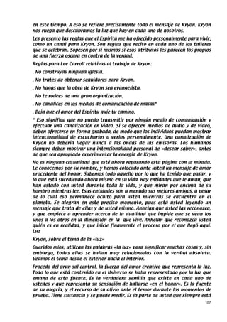 en este tiempo. A eso se refiere precisamente todo el mensaje de Kryon. Kryon
nos ruega que descubramos la luz que hay en cada uno de nosotros.
Les presento las reglas que el Espíritu me ha ofrecido personalmente para vivir,
como un canal para Kryon. Son reglas que recito en cada uno de los talleres
que se celebran. Sopesen por sí mismos si esos atributos les parecen los propios
de una fuerza oscura en contra de la verdad.
Reglas para Lee Carroll relativas al trabajo de Kryon:
. No construyas ninguna iglesia.
. No trates de obtener seguidores para Kryon.
. No hagas que la obra de Kryon sea evangelista.
. No te rodees de una gran organización.
. No canalices en los medios de comunicación de masas*
. Deja que el amor del Espíritu guíe tu camino.
* Eso significa que no puedo transmitir por ningún medio de comunicación y
efectuar una canalización en video. Si se ofrecen medios de audio y de video,
deben ofrecerse en forma grabada, de modo que los individuos puedan mostrar
intencionalidad de escucharlos o verlos personalmente. Una canalización de
Kryon no debería llegar nunca a las ondas de las emisoras. Los humanos
siempre deben mostrar una intencionalidad personal de «desear saber», antes
de que sea apropiado experimentar la energía de Kryon.
No es ninguna casualidad que esté ahora repasando esta página con la mirada.
Le conocemos por su nombre, y hemos colocado ante usted un mensaje de amor
procedente del hogar. Sabemos todo aquello por lo que ha tenido que pasar, y
lo que está sucediendo ahora mismo en su vida. Hay entidades que le aman, que
han estado con usted durante toda la vida, y que miran por encima de su
hombro mientras lee. Esas entidades son a menudo sus mejores amigos, a pesar
de lo cual eso permanece oculto para usted mientras se encuentra en el
planeta. Se alegran en este preciso momento, pues está usted leyendo un
mensaje que trata de ellas y de usted mismo. Anhelan que usted las reconozca,
y que empiece a aprender acerca de la dualidad que impide que se vean los
unos a los otros en la dimensión en la que vive. Anhelan que reconozca usted
quién es en realidad, y que inicie finalmente el proceso por el que llegó aquí.
Luz
Kryon, sobre el tema de la «luz»
Queridos míos, utilizan las palabras «la luz» para significar muchas cosas y, sin
embargo, todas ellas se hallan muy relacionadas con la verdad absoluta.
Veamos el tema desde el exterior hacia el interior.
Procedo del gran sol central, la fuerza del amor creativo que representa la luz.
Todo lo que está contenido en el Universo se halla representado por la luz que
emana de esta fuente. Es la verdadera semilla que existe en cada uno de
ustedes y que representa su sensación de hallarse «en el hogar». Es la fuente
de su alegría, y el recurso de su alivio ante el temor durante los momentos de
prueba. Tiene sustancia y se puede medir. Es la parte de usted que siempre está
                                                                              107
 