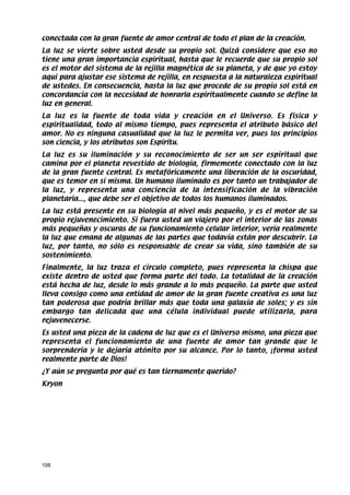 conectada con la gran fuente de amor central de todo el plan de la creación.
La luz se vierte sobre usted desde su propio sol. Quizá considere que eso no
tiene una gran importancia espiritual, hasta que le recuerde que su propio sol
es el motor del sistema de la rejilla magnética de su planeta, y de que yo estoy
aquí para ajustar ese sistema de rejilla, en respuesta a la naturaleza espiritual
de ustedes. En consecuencia, hasta la luz que procede de su propio sol está en
concordancia con la necesidad de honrarla espiritualmente cuando se define la
luz en general.
La luz es la fuente de toda vida y creación en el Universo. Es física y
espiritualidad, todo al mismo tiempo, pues representa el atributo básico del
amor. No es ninguna casualidad que la luz le permita ver, pues los principios
son ciencia, y los atributos son Espíritu.
La luz es su iluminación y su reconocimiento de ser un ser espiritual que
camina por el planeta revestido de biología, firmemente conectado con la luz
de la gran fuente central. Es metafóricamente una liberación de la oscuridad,
que es temor en sí misma. Un humano iluminado es por tanto un trabajador de
la luz, y representa una conciencia de la intensificación de la vibración
planetaria..., que debe ser el objetivo de todos los humanos iluminados.
La luz está presente en su biología al nivel más pequeño, y es el motor de su
propio rejuvenecimiento. Si fuera usted un viajero por el interior de las zonas
más pequeñas y oscuras de su funcionamiento celular interior, vería realmente
la luz que emana de algunas de las partes que todavía están por descubrir. La
luz, por tanto, no sólo es responsable de crear su vida, sino también de su
sostenimiento.
Finalmente, la luz traza el círculo completo, pues representa la chispa que
existe dentro de usted que forma parte del todo. La totalidad de la creación
está hecha de luz, desde lo más grande a lo más pequeño. La parte que usted
lleva consigo como una entidad de amor de la gran fuente creativa es una luz
tan poderosa que podría brillar más que toda una galaxia de soles; y es sin
embargo tan delicada que una célula individual puede utilizarla, para
rejuvenecerse.
Es usted una pieza de la cadena de luz que es el Universo mismo, una pieza que
representa el funcionamiento de una fuente de amor tan grande que le
sorprendería y le dejaría atónito por su alcance. Por lo tanto, ¡forma usted
realmente parte de Dios!
¿Y aún se pregunta por qué es tan tiernamente querido?
Kryon




108
 