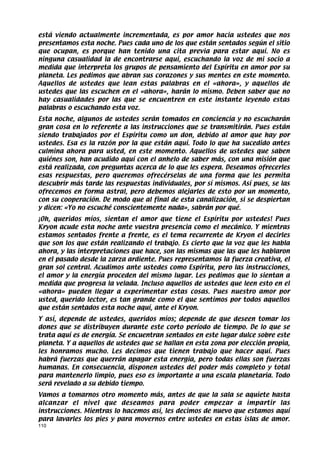 está viendo actualmente incrementada, es por amor hacia ustedes que nos
presentamos esta noche. Pues cada uno de los que están sentados según el sitio
que ocupan, es porque han tenido una cita previa para estar aquí. No es
ninguna casualidad la de encontrarse aquí, escuchando la voz de mi socio a
medida que interpreta los grupos de pensamiento del Espíritu en amor por su
planeta. Les pedimos que abran sus corazones y sus mentes en este momento.
Aquellos de ustedes que lean estas palabras en el «ahora», y aquellos de
ustedes que las escuchen en el «ahora», harán lo mismo. Deben saber que no
hay casualidades por las que se encuentren en este instante leyendo estas
palabras o escuchando esta voz.
Esta noche, algunos de ustedes serán tomados en conciencia y no escucharán
gran cosa en lo referente a las instrucciones que se transmitirán. Pues están
siendo trabajados por el Espíritu como un don, debido al amor que hay por
ustedes. Esa es la razón por la que están aquí. Todo lo que ha sucedido antes
culmina ahora para usted, en este momento. Aquellos de ustedes que saben
quiénes son, han acudido aquí con el anhelo de saber más, con una misión que
está realizada, con preguntas acerca de lo que les espera. Deseamos ofrecerles
esas respuestas, pero queremos ofrecérselas de una forma que les permita
descubrir más tarde las respuestas individuales, por sí mismos. Así pues, se las
ofrecemos en forma astral, pero debemos alejarles de esto por un momento,
con su cooperación. De modo que al final de esta canalización, si se despiertan
y dicen: «Yo no escuché conscientemente nada», sabrán por qué.
¡Oh, queridos míos, sientan el amor que tiene el Espíritu por ustedes! Pues
Kryon acude esta noche ante vuestra presencia como el mecánico. Y mientras
estamos sentados frente a frente, es el tema recurrente de Kryon el decirles
que son los que están realizando el trabajo. Es cierto que la voz que les habla
ahora, y las interpretaciones que hace, son las mismas que las que les hablaron
en el pasado desde la zarza ardiente. Pues representamos la fuerza creativa, el
gran sol central. Acudimos ante ustedes como Espíritu, pero las instrucciones,
el amor y la energía proceden del mismo lugar. Les pedimos que lo sientan a
medida que progresa la velada. Incluso aquellos de ustedes que leen esto en el
«ahora» pueden llegar a experimentar estas cosas. Pues nuestro amor por
usted, querido lector, es tan grande como el que sentimos por todos aquellos
que están sentados esta noche aquí, ante el Kryon.
Y así, depende de ustedes, queridos míos; depende de que deseen tomar los
dones que se distribuyen durante este corto período de tiempo. De lo que se
trata aquí es de energía. Se encuentran sentados en este lugar dulce sobre este
planeta. Y a aquellos de ustedes que se hallan en esta zona por elección propia,
les honramos mucho. Les decimos que tienen trabajo que hacer aquí. Pues
habrá fuerzas que querrán apagar esta energía, pero todas ellas son fuerzas
humanas. En consecuencia, disponen ustedes del poder más completo y total
para mantenerlo limpio, pues eso es importante a una escala planetaria. Todo
será revelado a su debido tiempo.
Vamos a tomarnos otro momento más, antes de que la sala se aquiete hasta
alcanzar el nivel que deseamos para poder empezar a impartir las
instrucciones. Mientras lo hacemos así, les decimos de nuevo que estamos aquí
para lavarles los pies y para movernos entre ustedes en estas islas de amor.
110
 