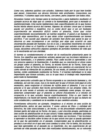 Como ven, sabemos quiénes son ustedes. Sabemos todo por lo que han tenido
que pasar. Conocemos sus deseos internos más profundos. Conocemos sus
contratos. Y estamos aquí esta noche, con amor, para cooperar con todos ellos.
Deseamos tomar este tiempo para la instrucción y para hablarles mediante el
ejemplo acerca de algo que es común a la humanidad, pero que a menudo es
malinterpretado. Esta noche hablaremos más específicamente de lo que hemos
hecho hasta ahora acerca del karma. Algunos de ustedes creen que el karma
puede ser positivo y negativo. Eso es como decir que si un ser humano
experimenta un momento difícil sobre el planeta, tiene que estar
experimentando necesariamente un karma negativo. O quizá a un humano le
sucede algo maravilloso, por lo que debe estar experimentando un karma
positivo. Y así sucede que algunos de ustedes han dicho que quizá lo que se
observa es una recompensa o un castigo por algo que ocurrió en una
encarnación pasada del humano. Eso no es así, y deseamos mostrarles la visión
general de cómo ve el Espíritu el karma y el lugar que ustedes ocupan en él.
Luego, deseamos ofrecerles algunos ejemplos de períodos humanos de vida que
se lo mostrarán así con claridad.
El karma es verdaderamente el motor de la realización planetaria para la
Tierra. Eso significa que mientras ustedes pasan por sus lecciones kármicas se
hacen iluminados, y el planeta cambia. Pues cada lección es aprendida y con
ese proceso aparece la iluminación. A medida que su conciencia se eleva como
un grupo sobre el planeta, la Tierra, la misma tierra de la Tierra, tiene que
responder. ¡Pues la Tierra física responderá a sus cambios en conciencia! Así es
como elevan la vibración de su planeta. De ese modo, al caminar a través de su
karma, están cambiando realmente la Tierra. Y el karma individual es lo más
importante que tienen ustedes; eso es lo que hace el trabajo más importante
para toda la humanidad.
Puede parecerles extraño que la Tierra responda a su conciencia humana y, sin
embargo, así son las cosas. Esa es la razón por la que el Kryon está aquí en este
momento, para reajustar el sistema de rejilla para el planeta. Y eso es así
gracias a lo que ustedes han hecho personalmente en sus propias vidas. No
sería de este modo si ustedes no hubieran cambiado como grupo. Así pues,
deberían comprender que el planeta se altera físicamente a sí mismo en
respuesta a lo que ustedes hacen espiritualmente. Ésta es por tanto la
importancia y la razón del karma. También es la razón por la que su futuro no
está establecido y cambiará en la medida en que cambien ustedes.
Permítanme ofrecerles un ejemplo. Imagínese a sí mismo en una sesión de
planificación, antes de que naciera. Y como «pieza de Dios» y entidad del
Universo, ha sido seleccionado y, de hecho, se ha presentado voluntario para
formar parte del plan de la Tierra. Así pues, y por elección propia, participa en
una sesión de planificación en la que usted y todas aquellas entidades queridas
que le rodean planifican juntos cuáles serán todas sus lecciones. Y las lecciones
a aprender se deciden sobre la base de lo que usted cree que se puede aprender
de lo que ha aprendido en el pasado. Comprendan que la planificación se
produce a un nivel en el que una cosa conduce a otra. Por lo tanto, las lecciones
que han aprendido en el pasado no se repetirán. Así, las experiencias de un
período de vida pasada que han sido realizadas kármicamente, no se volverán
                                                                              111
 