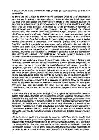 a presentar de nuevo necesariamente, puesto que esas lecciones ya han sido
aprendidas.
Se trata de una sesión de planificación compleja, pues no sólo intervienen
aquellos que le rodean y que no están en el planeta, sino que les decimos una
vez más que esta sesión de planificación afecta a una elevada porción de
aquellos de ustedes que ya se encuentran en la Tierra. Eso significa, queridos
míos, que en estos precisos momentos se están produciendo sesiones de
planificación para realizar sus ventanas de oportunidad. Se siguen
produciendo, aun cuando usted esté encarnado aquí. Así pues, la sesión de
planificación nunca se detiene. Eso hace que las cosas parezcan complejas, pero
puede contestar a muchas de las preguntas que plantear acerca de cómo
pueden co-crear. Pues las ventanas de oportunidad se mueven para usted a
medida que cambia su conciencia. Esto también significa que su «contrato»
también cambiará a medida que aumenta usted su vibración. Una vez más, les
decimos que usted y su futuro planetario son interactivos. A medida que usted
cambia, cambia su contrato y sus ventanas de oportunidad y cambia el
planeta. Al pedirle que «conozca su contrato», queremos decir que debe saber
algo acerca del «ahora». Por motivos de claridad, siempre hablamos del
«ahora» cuando nos comunicamos en cualquier momento.
Imagínese que vuelve a la sesión de planificación antes de llegar a la Tierra. Ha
dispuesto diversas lecciones que desea aprender y ahora ya está preparado. De
modo que cuando el momento es absolutamente adecuado, correcto y
apropiado, efectúa el viaje hacia el planeta. Y el primer lugar que visita es la
cueva de la creación. Ya hemos hablado antes de esto. Es un lugar real
existente en esta Tierra, donde hay una gema de energía que contiene su sí
mismo superior. En la gema hay inscrito un nombre, que es su nombre astral, y
el equilibrio de su energía pasa a continuación a forma encarnada como
nacimiento biológico. Esta cueva de la creación es también donde se conservan
todos los registros de todas las entidades que han estado alguna vez aquí, y las
lecciones que han aprendido. De modo que es aquí donde se lleva la
contabilidad, por así decirlo. Ese es el verdadero propósito de la cueva de la
creación.
A continuación, y en su forma biológica, se le ofrece la oportunidad, aunque
oculta para usted, de pasar por sus lecciones. No hay lecciones negativas, como
tampoco las hay positivas. Todas son, simplemente, lecciones, y cada una tiene
la misma importancia. Y aunque algunas de ellas le puedan parecer positivas o
negativas, no lo son, pues la mente de Dios es muy diferente a la mente de los
humanos. Y cuando no estaba usted aquí, poseía la sabiduría del conjunto y
comprendía plenamente las implicaciones de lo que usted mismo había
planeado, sobre todo cuando se impuso a sí mismo un desafío aparentemente
difícil.
¡Oh, todo esto se refiere a la alegría de pasar por ello! Pero deben quedarse a
solas para hacerlo, y ese es el aparente «velo» relativo a todo aquello que
experimente. No hay predestinación. La elección de cada humano es lo que hace
con su propia lección, y es esa lección lo que cambia el equilibrio. Pues sin
iluminación natural y sin un pleno conocimiento de quién es usted realmente, si
es capaz de ver y tomar decisiones que la motiven a dirigirse hacia la verdad,
112
 