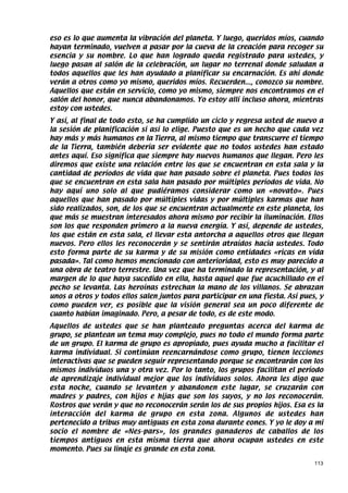 eso es lo que aumenta la vibración del planeta. Y luego, queridos míos, cuando
hayan terminado, vuelven a pasar por la cueva de la creación para recoger su
esencia y su nombre. Lo que han logrado queda registrado para ustedes, y
luego pasan al salón de la celebración, un lugar no terrenal donde saludan a
todos aquellos que les han ayudado a planificar su encarnación. Es ahí donde
verán a otros como yo mismo, queridos míos. Recuerden..., conozco su nombre.
Aquellos que están en servicio, como yo mismo, siempre nos encontramos en el
salón del honor, que nunca abandonamos. Yo estoy allí incluso ahora, mientras
estoy con ustedes.
Y así, al final de todo esto, se ha cumplido un ciclo y regresa usted de nuevo a
la sesión de planificación si así lo elige. Puesto que es un hecho que cada vez
hay más y más humanos en la Tierra, al mismo tiempo que transcurre el tiempo
de la Tierra, también debería ser evidente que no todos ustedes han estado
antes aquí. Eso significa que siempre hay nuevos humanos que llegan. Pero les
diremos que existe una relación entre los que se encuentran en esta sala y la
cantidad de períodos de vida que han pasado sobre el planeta. Pues todos los
que se encuentran en esta sala han pasado por múltiples períodos de vida. No
hay aquí uno solo al que pudiéramos considerar como un «novato». Pues
aquellos que han pasado por múltiples vidas y por múltiples karmas que han
sido realizados, son, de los que se encuentran actualmente en este planeta, los
que más se muestran interesados ahora mismo por recibir la iluminación. Ellos
son los que responden primero a la nueva energía. Y así, depende de ustedes,
los que están en esta sala, el llevar esta antorcha a aquellos otros que llegan
nuevos. Pero ellos les reconocerán y se sentirán atraídos hacia ustedes. Todo
esto forma parte de su karma y de su misión como entidades «ricas en vida
pasada». Tal como hemos mencionado con anterioridad, esto es muy parecido a
una obra de teatro terrestre. Una vez que ha terminado la representación, y al
margen de lo que haya sucedido en ella, hasta aquel que fue acuchillado en el
pecho se levanta. Las heroínas estrechan la mano de los villanos. Se abrazan
unos a otros y todos ellos salen juntos para participar en una fiesta. Así pues, y
como pueden ver, es posible que la visión general sea un poco diferente de
cuanto habían imaginado. Pero, a pesar de todo, es de este modo.
Aquellos de ustedes que se han planteado preguntas acerca del karma de
grupo, se plantean un tema muy complejo, pues no todo el mundo forma parte
de un grupo. El karma de grupo es apropiado, pues ayuda mucho a facilitar el
karma individual. Si continúan reencarnándose como grupo, tienen lecciones
interactivas que se pueden seguir representando porque se encontrarán con los
mismos individuos una y otra vez. Por lo tanto, los grupos facilitan el período
de aprendizaje individual mejor que los individuos solos. Ahora les digo que
esta noche, cuando se levanten y abandonen este lugar, se cruzarán con
madres y padres, con hijos e hijas que son los suyos, y no los reconocerán.
Rostros que verán y que no reconocerán serán los de sus propios hijos. Esa es la
interacción del karma de grupo en esta zona. Algunos de ustedes han
pertenecido a tribus muy antiguas en esta zona durante eones. Y yo le doy a mi
socio el nombre de «Nes-pars», los grandes ganaderos de caballos de los
tiempos antiguos en esta misma tierra que ahora ocupan ustedes en este
momento. Pues su linaje es grande en esta zona.

                                                                               113
 