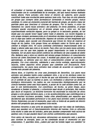 Al estudiar el karma de grupo, debemos decirles que hay otro atributo
relacionado con la «contabilidad de la energía», del que nunca hemos hablado
hasta ahora. Para ustedes sólo tiene el interés de saberlo, pero puede
constituir toda una revelación para quienes lean esto. Pues hay en este planeta
un grupo que siempre debe permanecer formando el mismo grupo; nunca
cambian. Es como un elemento esencial del karma de grupo, un ancla o base de
partida para que funcione el sistema de grupos. Por lo tanto, a estos los
llamamos los «pura razas astrales» del planeta. En otras palabras, el grupo
siempre puede encarnarse en el mismo grupo una y otra vez. No han
experimentado variación alguna, pero su grupo es lo bastante grande, de tal
modo que eso puede tener lugar sobre todo el planeta. Los recién llegados a
este grupo siempre permanecerán en él mientras decidan regresar al planeta, y
eso es algo que saben con antelación. Algunos de ustedes ya han imaginado qué
es este grupo, pues sucede con frecuencia que Kryon les lleva de regreso al
linaje de los judíos. Este grupo tiene un atributo sobre la Tierra que no es
similar a ningún otro. Mi socio continúa sintiéndose impresionado ante su
linaje y ahora sabe que esta es la razón. Pues ellos son los pura razas astrales.
También son los que han jugado un papel importante en toda la historia
humana. Ser un pura raza astral conlleva los atributos de una espada de doble
filo. Hallarse una y otra vez dentro del mismo grupo fortalece el conocimiento
acerca de cómo funcionan las cosas. A medida que pasen por sus períodos de
aprendizaje, se obtiene una vez más el conocimiento celular de sus logros
pasados. Eso crea cohesión, sabiduría y una cierta ventaja, aparentemente
injusta, sobre aquellos otros grupos que cambian con frecuencia. Para
compensarlo, los pura raza astrales han estado de acuerdo en soportar el
karma más pesado del planeta.
Ahora bien, el Espíritu no crea una jerarquía de favoritos. Los pura raza
astrales son amados tanto como cualquier otro, y no se les destaca como los
elegidos de Dios, excepto por el hecho de que son diferentes a otros humanos
en el sentido de que su karma es puro. Les invitamos a observar un atributo
biológico interesante: los judíos no son reconocidos biológicamente por la
ciencia humana como una raza aparte, a pesar de lo cual actúan como tal, ya
que lo son kármicamente. Eso constituye, de hecho, su gran linaje, pues
ayudaron a fundar el planeta, y estuvieron aquí desde el principio. Hay mucho
que decir al respecto. La historia terrestre ha mostrado la reacción de otros
grupos a este grupo kármico puro, y a los acontecimientos que contribuyeron a
crear muchas lecciones pesadas, todas ellas planificadas por aquellos que
decidieron que deseaban pertenecer a los pura raza astrales sobre el planeta
Tierra. Dejaremos eso por el momento, pues sólo se trata de un punto de interés
dentro del propósito que perseguimos esta noche.
Deseamos llevarles a una serie de pequeños viajes por las vidas de individuos,
para que puedan ver el funcionamiento interno del karma. Esto es ofrecido
esta noche a cada uno de ustedes, para que puedan comprender más acerca de
quiénes son y lo que pueden hacer con ciertos sentimientos que poseen.
Pero antes de hacerlo así, deseamos detenernos un momento más y pedirles
que sientan la energía, pues ya ha cambiado desde el momento en que
empezamos. Y, queridos míos, ¿saben por qué ha tenido lugar ese cambio? Se
114
 