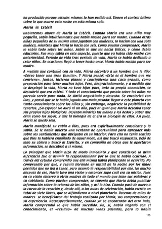 ha producido porque ustedes mismos lo han pedido así. Tienen el control último
sobre lo que ocurre esta noche en esta misma sala.
María la Estéril
Hablaremos ahora de María la Estéril. Cuando María era una niña muy
pequeña, sabía intuitivamente que había nacido para ser madre. Cuando otras
niñas pequeñas de su misma edad jugaban con muñecas, lo hacían con una sola
muñeca, mientras que María lo hacía con seis. Como pueden comprender, María
lo sabía todo sobre los niños. Sabía lo que les hacía felices, y cómo debía
educarlos. Fue muy sabia en este aspecto, puesto que ya había sido madre con
anterioridad. Período de vida tras período de vida, María se había dedicado a
criar niños. En ocasiones llegó a tener hasta once. María había nacido para ser
madre.
A medida que continuó con su vida, María encontró a un hombre que le dijo:
«Deseo tener una gran familia». Y María pensó: «Este es el hombre que me
conviene». Juntos, hicieron planes y consiguieron una casa grande, como
preparación para tener muchos hijos. Pero, desgraciadamente, y a medida que
se desplegó la vida, María no tuvo hijos pues, ante su propia conmoción, se
descubrió que era estéril. Y todo el conocimiento que poseía sobre los niños no
parecía servir para nada. Se sintió angustiada y desecha. Se encolerizó con
Dios, y pensó que se le había jugado una mala pasada: llegar a este planeta con
tanto conocimiento sobre los niños y, sin embargo, negársele la posibilidad de
tenerlos. ¿Su esposo? No duró ni un año, pues al igual que María deseaba tener
sus propios hijos biológicos. Deseaba mirarles las manos y los dedos y saber que
eran como los suyos, y que la biología de él era la biología de ellos. Así pues,
María se quedó sola.
María manifestó su rabia a Dios, pues era espiritualmente consciente y lo
sabía. Se le había abierto una ventana de oportunidad para aprender más
sobre los sentimientos que abrigaba en su interior. Para ella no tenía sentido
que Dios la hubiera engañado de aquel modo, así que buscó respuestas. Dejó de
lado su cólera y buscó al Espíritu, y en compañía de otros que le aportaron
información, se descubrió a sí misma.
Lo principal que María hizo de modo inmediato y que constituyó la gran
diferencia fue el asumir la responsabilidad por lo que le había ocurrido. A
través del estudio comprendió que ella misma había planificado lo ocurrido. No
comprendió por qué, y seguía llorando en mitad de la noche por los niños
perdidos que no iba a tener, pero asumió la responsabilidad por ello. No mucho
después de eso, María tuvo una visión y entonces supo cuál era su misión. Pues
en su visión observó a otras madres de todo el mundo que leían sus palabras y
su sabiduría. Como pueden comprender, se suponía que María debía publicar
información sobre la crianza de los niños, y así lo hizo. Cuando pasó de nuevo a
la cueva de la creación y, desde allí, a las aulas de celebración, había escrito un
total de siete libros, que se difundieron a nivel planetario. Decenas de miles de
madres se beneficiaron del trabajo realizado por María, sus comprensiones y
su experiencia. Retrospectivamente, cuando ya se encontraba del otro lado,
María comprendió lo que había sucedido. Oh, sí, había llegado con el
conocimiento, el «residuo» de muchas vidas pasadas, pero lo había
                                                                                115
 