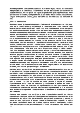 malinterpretado. Ella estaba destinada a no tener hijos, ya que eso se habría
interpuesto en el camino de su verdadera misión. Se necesitó que asumiera la
responsabilidad por ser quien era y por los problemas que experimentaba para
que se diera la vuelta y comprendiera lo que debía hacer con su conocimiento.
Tengan todo esto en cuenta, pues hay otros de nosotros que les hablarán de
ello.
Juan el Abundante
Hablemos ahora de Juan el Abundante. Cada uno de ustedes conoce a este Juan.
Juan nació en este planeta dotado con la capacidad para crear riqueza. Todo
aquello que tocaba le hacía más y más rico, y su karma era de hecho que fuese
así. Muchos lo miraban y decían: «Tuvo que haber sido una persona exquisita en
una vida pasada para tener ahora este karma tan positivo». Pero eso lo decían
porque no comprendían en absoluto cuál era la lección que tenía que aprender.
Incluso cuando era un muchacho, Juan se dedicaba a reunir el dinero de otros
chicos para hacer esto o aquello..., para prestar un servicio aquí, y realizar un
acto allá. Cuando terminó sus estudios, en un momento en que otros apenas
empezaban, Juan ya iniciaba su camino hacia la abundancia. A partir de aquí
reunió y amasó una fortuna. Poseía tanta riqueza que, como individuo, no
tenía capacidad para gastarla toda en su período de vida. Aun así, Juan ocupó
todo su tiempo en crear más, y se sintió desgraciado. Luego se sintió colérico.
Pues Juan no poseía una visión clara de su misión. Le resultaba demasiado fácil
crear abundancia. Así pues, se convirtió en una persona irritable, que no hacía
más que quejarse. Había quienes ni siquiera deseaban estar en su compañía, de
tan enojado como se mostraba siempre. Así pues, los únicos que estaban con él
eran aquellos a los que pagaba bien para que estuvieran..., lo que representaba
el propio karma de quienes así lo hacían. Finalmente, Juan murió como un
hombre desgraciado. Poco después de encontrarse en el otro lado, se dio cuenta
de cuál había sido en realidad su lección. Había elegido una de las más difíciles
de todas, una lección que fue incapaz de aprender.
Queridos míos, hay escritura que habla de esto, y deseamos decirles esta noche
lo que significa y lo que no significa. Pues se han traducido las palabras para
que digan: «Será casi imposible que un hombre rico vea las puertas del cielo».
Permitan que el Espíritu les diga lo que eso significa. Es lo siguiente: resulta
extremadamente difícil para cualquiera que posea una gran abundancia el
alcanzar la iluminación, y esa afirmación se sostiene por sí misma, sin nada
que la rodee. Esa fue la lección de Juan. ¿Podía él bajar al planeta,
experimentar esta clase de atributo y encontrar a pesar de todo la
iluminación? Pues las ventanas de oportunidad de las que dispuso para
encontrar la iluminación pasaron ante él muy rápidamente, y él ni siquiera
miró a derecha o izquierda. La obtención de su abundancia le mantuvo ocupado
por completo.
Algunos han tomado esta escritura y han extrapolado a partir de ella un
completo escenario de reglas deficientemente reflexionadas sobre el tema de la
abundancia. Así, dicen: «Lo que el Espíritu quería decir realmente es que no se
puede ser rico y alcanzar al mismo tiempo la iluminación». Además, la lógica
del pobre continúa diciendo: «Si se tiene riqueza, no se es iluminado». La fase
final de este proceso de pensamiento dice: «Para encontrar a Dios, tienes que
116
 