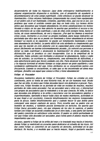 desprenderte de toda tu riqueza» (que debe entregarse habitualmente a
alguna organización dispuesta a recibirla, con el propósito de ayudarle a
desembarazarse de esta carga espiritual). «Sólo entonces se puede alcanzar la
iluminación.» Estos mismos individuos (empeorando las cosas) han equiparado
el ser pobre con el ser iluminado. Créanme, queridos míos, que eso no es así. Les
pedimos que vean el sentido común que hay en todo esto. Les hemos dicho
antes que deseamos que tengan abundancia. En otras canalizaciones les hemos
llevado a viajes en los que han abierto la puerta que permiten el acceso a las
salas interiores de su vida espiritual, y una de ellas está siempre llena, hasta el
techo, de cosas maravillosas, de oro y riquezas. ¿Por qué les íbamos a mostrar
estas cosas, invitarles a co-crear su propia realidad, para luego indicarles un
postulado que dice que no se puede ser iluminado y tener abundancia al mismo
tiempo? La razón es la siguiente: Se puede ser totalmente iluminado y tener
una abundancia sin límites. La parte difícil de este atributo es simplemente que
uno que ha nacido en este planeta con la capacidad para crear abundancia
posee fácilmente un karma extremadamente pesado. ¿Se volverá esa persona a
mirar su lado espiritual y alcanzará la iluminación? En otras palabras, la
distracción que se produce es casi insuperable. Esa es la amplitud de la
situación. Todos ustedes son invitados a alcanzar la abundancia, todos y cada
uno de ustedes. La escritura es, simplemente, una afirmación de dificultad, y
una advertencia para que lleven cuidado con ello. Para alcanzar la iluminación
y la riqueza terrenal al mismo tiempo se exige poseer un gran equilibrio y una
verdadera sublimación del ego. Estos atributos no se encuentran juntos con
frecuencia. Cuando se encuentran, se sabe que se ha encontrado un alma muy
antigua. ¡Bendito sea aquel que conoce a Dios y tiene abundancia!
Felipe el Pescador
Deseamos hablarles ahora de Felipe el Pescador. Felipe no estaba en este
continente, pero se trata de una historia real, de un ser humano real. Desde
que fue un niño, lo único que Felipe deseaba hacer era dedicarse a pescar. Pues,
como ven, Felipe llevaba en su período de vida un residuo de muchos, muchos
períodos de vida como pescador. Fue un pescador una y otra vez, e interactuó
con grupos de pescadores que lo rodeaban y a los que conocía. De niño, lo único
que deseaba era dirigirse a la orilla y mezclarse con los pescadores adultos y
experimentados. Aprendió a hacer toda clase de nudos marineros, actividad en
la que llegó a ser excelente. Conocía intuitivamente las mejores temporadas
para la pesca. Sabía intuitivamente qué y cuándo hacer lo que debía para
conseguir una mayor captura de peces. Pero resulta que su padre era un
hombre de medios, y también poseía formación en derecho. No quería que
Felipe fuese pescador pues, sin que ninguno de los dos lo supiera, el padre
tenían con Felipe un acuerdo establecido en el otro lado, y una parte del karma
del padre consistía en satisfacer esta misión. El padre se sintió perturbado al
ver que Felipe sólo deseaba ser pescador, pues tenía para él planes mucho más
importantes que eso.
Así pues, apartó a Felipe de la orilla del mar y lo trasladó muy hacia el interior,
donde Felipe se matriculó en escuelas para dedicarse al estudio de las leyes. Así
fue como Felipe se convirtió en un experto en derecho, actividad en la que
destacó. De hecho, y a medida que se hacía mayor, llegó a gustarle mucho.
                                                                                117
 