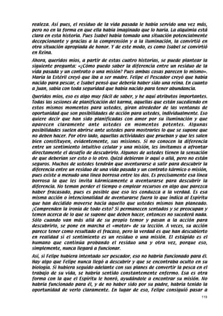 realeza. Así pues, el residuo de la vida pasada le había servido una vez más,
pero no en la forma en que ella había imaginado que lo haría. La alquimia está
clara en esta historia. Pues Isabel había tomado una situación potencialmente
decepcionante y gracias a la comprensión y a la iluminación, la convirtió en
otra situación apropiada de honor. Y de este modo, es como Isabel se convirtió
en Reina.
Ahora, queridos míos, a partir de estas cuatro historias, se puede plantear la
siguiente pregunta: «¿Cómo puedo saber la diferencia entre un residuo de la
vida pasada y un contrato o una misión? Pues ambas cosas parecen lo mismo».
María la Estéril creyó que iba a ser madre. Felipe el Pescador creyó que había
nacido para pescar, e Isabel pensó que debería haber sido una reina. En cuanto
a Juan, sabía con toda seguridad que había nacido para tener abundancia.
Queridos míos, eso es algo muy fácil de saber, y he aquí atributos importantes.
Todas las sesiones de planificación del karma, aquellas que están sucediendo en
estos mismos momentos para ustedes, giran alrededor de las ventanas de
oportunidad que son posibilidades de acción para ustedes, individualmente. Eso
quiere decir que han sido planificadas con amor por su iluminación y que
aparecen claramente ante ustedes en momentos potentes. Algunas
posibilidades suelen abrirse ante ustedes para mostrarles lo que se supone que
no deben hacer. Por otro lado, aquellas actividades que prueban y que les salen
bien constituyen, evidentemente, sus misiones. Si no conocen la diferencia
entre un sentimiento intuitivo celular y una misión, les invitamos a afrontar
directamente el desafío de descubrirlo. Algunos de ustedes tienen la sensación
de que deberían ser esto o lo otro. Quizá debieran ir aquí o allá, pero no están
seguros. Muchos de ustedes tendrán que aventurarse a salir para descubrir la
diferencia entre un residuo de una vida pasada y un contrato kármico o misión,
pues existe a menudo una línea borrosa entre los dos. Es precisamente esa línea
borrosa la que les invita kármicamente a aventurarse para descubrir la
diferencia. No teman perder el tiempo o emplear recursos en algo que parezca
haber fracasado, pues es posible que eso les conduzca a la verdad. Es esa
misma acción o intencionalidad de aventurarse fuera lo que indica al Espíritu
que han decidido moverse hacia aquello que ustedes mismos han planeado.
¿Comprenden la ironía de todo esto? Si permanecen sentados y se preocupan y
temen acerca de lo que se supone que deben hacer, entonces no sucederá nada.
Sólo cuando van más allá de su propio temor y pasan a la acción para
descubrirlo, se pone en marcha el «motor» de su lección. A veces, su acción
parece tener como resultado el fracaso, pero la verdad es que han descubierto
en realidad si el sentimiento es un residuo o una misión. El estúpido es el
humano que continúa probando el residuo una y otra vez, porque eso,
simplemente, nunca llegará a funcionar.
Así, si Felipe hubiera intentado ser pescador, eso no habría funcionado para él.
Hay algo que Felipe nunca llegó a descubrir y que se encontraba oculto en su
biología. Si hubiera seguido adelante con sus planes de convertir la pesca en el
trabajo de su vida, se habría sentido constantemente enfermo. Esa es otra
forma con la que el Espíritu le honró, ayudándole a encontrar su misión. No
habría funcionado para él, y de no haber sido por su padre, habría tenido la
oportunidad de verlo claramente. En lugar de eso, Felipe consiguió pasar a
                                                                             119
 