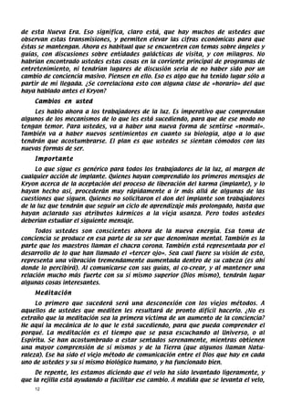 de esta Nueva Era. Eso significa, claro está, que hay muchos de ustedes que
observan estas transmisiones, y permiten elevar las cifras económicas para que
éstas se mantengan. Ahora es habitual que se encuentren con temas sobre ángeles y
guías, con discusiones sobre entidades galácticas de visita, y con milagros. No
habrían encontrado ustedes estas cosas en la corriente principal de programas de
entretenimiento, ni tendrían lugares de discusión seria de no haber sido por un
cambio de conciencia masivo. Piensen en ello. Eso es algo que ha tenido lugar sólo a
partir de mi llegada. ¿Se correlaciona esto con alguna clase de «horario» del que
haya hablado antes el Kryon?
    Cambios en usted
    Les hablo ahora a los trabajadores de la luz. Es imperativo que comprendan
algunos de los mecanismos de lo que les está sucediendo, para que de ese modo no
tengan temor. Para ustedes, va a haber una nueva forma de sentirse «normal».
También va a haber nuevos sentimientos en cuanto su biología, algo a lo que
tendrán que acostumbrarse. El plan es que ustedes se sientan cómodos con las
nuevas formas de ser.
    Importante
     Lo que sigue es genérico para todos los trabajadores de la luz, al margen de
cualquier acción de implante. Quienes hayan comprendido los primeros mensajes de
Kryon acerca de la aceptación del proceso de liberación del karma (implante), y lo
hayan hecho así, procederán muy rápidamente a ir más allá de algunas de las
cuestiones que siguen. Quienes no solicitaron el don del implante son trabajadores
de la luz que tendrán que seguir un ciclo de aprendizaje más prolongado, hasta que
hayan aclarado sus atributos kármicos a la vieja usanza. Pero todos ustedes
deberían estudiar el siguiente mensaje.
     Todos ustedes son conscientes ahora de la nueva energía. Esa toma de
conciencia se produce en esa parte de su ser que denominan mental. También es la
parte que los maestros llaman el chacra corona. También está representada por el
desarrollo de lo que han llamado el «tercer ojo». Sea cual fuere su visión de esto,
representa una vibración tremendamente aumentada dentro de su cabeza (es ahí
donde lo percibirá). Al comunicarse con sus guías, al co-crear, y al mantener una
relación mucho más fuerte con su sí mismo superior (Dios mismo), tendrán lugar
algunas cosas interesantes.
    Meditación
     Lo primero que sucederá será una desconexión con los viejos métodos. A
aquellos de ustedes que mediten les resultará de pronto difícil hacerlo. ¿No es
extraño que la meditación sea la primera víctima de un aumento de la conciencia?
He aquí la mecánica de lo que le está sucediendo, para que pueda comprender el
porqué. La meditación es el tiempo que se pasa escuchando al Universo, o al
Espíritu. Se han acostumbrado a estar sentados serenamente, mientras obtienen
una mayor comprensión de sí mismos y de la Tierra (que algunos llaman Natu-
raleza). Ese ha sido el viejo método de comunicación entre el Dios que hay en cada
uno de ustedes y su sí mismo biológico humano, y ha funcionado bien.
     De repente, les estamos diciendo que el velo ha sido levantado ligeramente, y
que la rejilla está ayudando a facilitar ese cambio. A medida que se levanta el velo,
    12
 