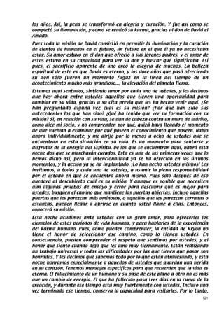 los años. Así, la pena se transformó en alegría y curación. Y fue así como se
completó su iluminación, y como se realizó su karma, gracias al don de David el
Amado.
Pues toda la misión de David consistió en permitir la iluminación y la curación
de cientos de humanos en el futuro, un futuro en el que él ya no necesitaba
estar. Su amor estuvo en el don que ofreció a sus jóvenes padres, y el amor de
estos estuvo en su capacidad para ver su don y buscar qué significaba. Así
pues, el sacrificio aparente de uno creó la alegría de muchos. La belleza
espiritual de esto es que David es eterno, y los doce años que pasó ofreciendo
su don sólo fueron un momento fugaz en la línea del tiempo de un
acontecimiento mucho más grandioso..., la elevación del planeta Tierra.
Estamos aquí sentados, sintiendo amor por cada uno de ustedes, y les decimos
que hay ahora entre ustedes aquellos que tienen una oportunidad para
cambiar en su vida, gracias a su cita previa que les ha hecho venir aquí. ¿Se
han preguntado alguna vez cuál es su misión? ¿Por qué han sido sus
antecedentes los que han sido? ¿Qué ha tenido que ver su formación con su
misión? Si, en relación con su vida, se dan de cabeza contra un muro de ladrillo,
como dice mi socio, y no comprenden por qué, quizá haya llegado el momento
de que vuelvan a examinar por qué poseen el conocimiento que poseen. Hablo
ahora individualmente, y me dirijo por lo menos a ocho de ustedes que se
encuentran en esta situación en su vida. Es un momento para sentarse y
disfrutar de la energía del Espíritu. De los que se encuentran aquí, habrá esta
noche dos que se marcharán curados. Esta es una de las primeras veces que lo
hemos dicho así, pero la intencionalidad ya se ha ofrecido en los últimos
momentos, y la acción ya se ha implantado. ¡Lo han hecho ustedes mismos! Les
invitamos, a todos y cada uno de ustedes, a asumir la plena responsabilidad
por el estado en que se encuentra ahora mismo. Pues sólo después de eso
quedará al descubierto cuál es su misión. Y aunque es posible que necesiten
aún algunas pruebas de ensayo y error para descubrir qué es mejor para
ustedes, busquen el camino que mantiene las puertas abiertas. Incluso aquellas
puertas que les parezcan más ominosas, o aquellas que les parezcan cerradas o
estancas, pueden llegar a abrirse en cuanto usted llame a ellas. Entonces,
conocerá su misión.
Esta noche acudimos ante ustedes con un gran amor, para ofrecerles los
ejemplos de estos períodos de vida humana, y para hablarles de la experiencia
del karma humano. Pues, como pueden comprender, la entidad de Kryon no
tiene el honor de seleccionar ese camino, como lo tienen ustedes. En
consecuencia, pueden comprender el respeto que sentimos por ustedes, y el
honor que siento cuando digo que les amo muy tiernamente. Están realizando
un trabajo universal y todas las dificultades por las que tienen que pasar son
honradas. Y les decimos que sabemos todo por lo que están atravesando, y esta
noche honramos especialmente a aquellos de ustedes que guardan una herida
en su corazón. Tenemos mensajes específicos para que recuerden que la vida es
eterna. El fallecimiento de un humano y su pase de este plano a otro no es más
que un cambio de energía. El que ha fallecido pasa tres días en la cueva de la
creación, y durante ese tiempo está muy fuertemente con ustedes. Incluso una
vez terminado ese tiempo, conserva la capacidad para visitarles. Por lo tanto,
                                                                              121
 