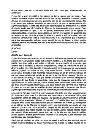 deben saber que no se ha marchado del todo, sino que, simplemente, ha
cambiado.
Y eso fue lo que permitió a los padres de David seguir con sus vidas. Pues
cuando se dieron cuenta del don ofrecido por su hijo, también se dieron cuenta
de que la comunicación de este pequeño ser no se interrumpiría nunca. Así,
esperamos que ustedes también se den cuenta de que la comunicación del
Espíritu con todos y cada uno de ustedes nunca dejará de producirse. Y si notan
de algún modo que el Espíritu de Dios les ha abandonado, no lo crean. Pues
nuestra promesa es que, si así lo piden, estaremos aquí. Si se ofrece la
intencionalidad, estaremos aquí. Ahora, al cerrar este canal, les pedimos que
permanezcan en silencio porque le vamos a pedir a mi socio (Lee) que les
cuente el karma de su vida, y lo que le sucedió a él. Le pedimos que lo haga así
para que comprendan ustedes cómo surgió la voz de Kryon, y cómo podría
haberse pasado fácilmente por alto si mi socio hubiera seguido lo que sólo era
su residuo.
¡Y así sea!
Kryon
(Habla Lee Carroll):
Kryon desea que les cuente el hecho de que lo único que yo quería hacer cuando
era un niño era formar parte del servicio militar..., y es ahora Lee el que les
habla. Jan (que está a mi lado) verificará, incluso hasta el presente, que
cuando veo a hombres y mujeres uniformados, tengo la sensación de que yo
debería estar con ellos. Cuando tenía ocho años, me ingresaron en una escuela
militar, y pasé tres años en ella, solo, como interno. Sabía cómo serían las
cosas en el ejército, y sin embargo nunca ingresé en él. En cierta ocasión, en
que me encontraba en el puente de un barco, en San Diego, reconocí la silla en
la que solía sentarme, y supe que estaba destinado a la Marina. Abrigaba la
sensación de que tenía mi propósito, pasé por la educación paramilitar del
ejército en la escuela superior, e hice planes para graduarme como militar en
los años universitarios posteriores, sólo para seguir una carrera en la Marina.
Pero eso no era más que un residuo de una vida pasada, y las cosas que hizo el
Espíritu para mantenerme alejado de la Marina fueron extraordinarias.
Lo primero fue que empecé a tener alergias. Durante mis años universitarios
fui llamado a filas para ir a Vietnam, me sometieron a un examen físico y me
rechazaron como no apto. Me dijeron: «No puede usted pertenecer al ejército
porque tiene alergias». Ahora sé por qué el Espíritu hizo que yo tuviera
alergias. Más tarde, descubrí incluso que me mareaba en el mar. (¿Se imaginan
a un oficial de la Marina inclinado sobre una barandilla en medio de una
batalla? ¡Esto es un chiste cósmico!) Luego, el año pasado, a la edad de 50
años, descubrí que había nacido sólo con un riñón. Jamás habría podido pasar
un examen físico completo para ingresar en la Marina. ¡No habría habido
forma posible! Habría querido estar al servicio de este país y, sin embargo, eso
era lo único que deseaba hacer.
Pasé por un período de vida tras otro de servicio militar. Fue natural que al
llegar esta vez tratara de hacer nuevamente lo mismo. Al haber nacido en mi

122
 