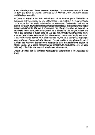 grupo kármico, en la ciudad naval de San Diego, fue un verdadero desafío para
un tipo que tenía un residuo kármico de la Marina, pero tenía una misión
espiritual que cumplir.
Así pues, el Espíritu me puso obstáculos en mi camino para indicarme la
diferencia entre el residuo de una vida pasada y un contrato. Y yo esperé hasta
cerca ya de los cincuenta años antes de encontrar finalmente cuál era mi
misión, sin dejar de preguntarme en ningún momento si acaso no debería haber
sido un oficial de la Marina. Y el humano con el que establecí un acuerdo se
encuentra ahora aquí, a mi lado (hablo de la esposa de Lee, de Jan Tober). Ella
fue la que conservó el lugar para mí y la que me permitió llegar adonde estoy,
lo mismo que hizo el padre de Felipe. Ahora quizá comprendan mejor que antes
lo que les he dicho acerca de la participación de Jan en el trabajo de Kryon fue
algo profundo. Es un contrato kármico. Es una misión, y me alegro de que el
Espíritu me honrara poniéndome obstáculos que me impidieron seguir un
camino falso. Tal y como comprendo el mensaje de esta noche, esto es algo
habitual, el Espíritu nos honrará a todos del mismo modo.
Gracias a todos por su cariñosa respuesta de esta noche a los mensajes de
Kryon




                                                                             123
 