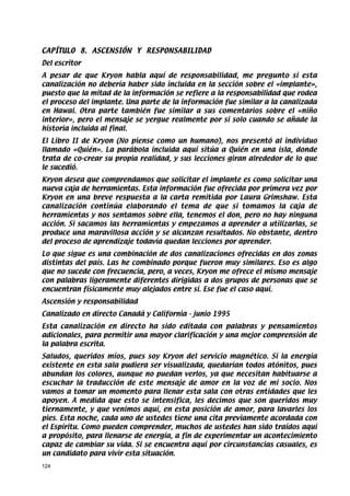 CAPÍTULO 8. ASCENSIÓN Y RESPONSABILIDAD
Del escritor
A pesar de que Kryon habla aquí de responsabilidad, me pregunto si esta
canalización no debería haber sido incluida en la sección sobre el «implante»,
puesto que la mitad de la información se refiere a la responsabilidad que rodea
el proceso del implante. Una parte de la información fue similar a la canalizada
en Hawai. Otra parte también fue similar a sus comentarios sobre el «niño
interior», pero el mensaje se yergue realmente por sí solo cuando se añade la
historia incluida al final.
El Libro II de Kryon (No piense como un humano), nos presentó al individuo
llamado «Quién». La parábola incluida aquí sitúa a Quién en una isla, donde
trata de co-crear su propia realidad, y sus lecciones giran alrededor de lo que
le sucedió.
Kryon desea que comprendamos que solicitar el implante es como solicitar una
nueva caja de herramientas. Esta información fue ofrecida por primera vez por
Kryon en una breve respuesta a la carta remitida por Laura Grimshaw. Esta
canalización continúa elaborando el tema de que si tomamos la caja de
herramientas y nos sentamos sobre ella, tenemos el don, pero no hay ninguna
acción. Si sacamos las herramientas y empezamos a aprender a utilizarlas, se
produce una maravillosa acción y se alcanzan resultados. No obstante, dentro
del proceso de aprendizaje todavía quedan lecciones por aprender.
Lo que sigue es una combinación de dos canalizaciones ofrecidas en dos zonas
distintas del país. Las he combinado porque fueron muy similares. Eso es algo
que no sucede con frecuencia, pero, a veces, Kryon me ofrece el mismo mensaje
con palabras ligeramente diferentes dirigidas a dos grupos de personas que se
encuentran físicamente muy alejados entre sí. Ese fue el caso aquí.
Ascensión y responsabilidad
Canalizado en directo Canadá y California - junio 1995
Esta canalización en directo ha sido editada con palabras y pensamientos
adicionales, para permitir una mayor clarificación y una mejor comprensión de
la palabra escrita.
Saludos, queridos míos, pues soy Kryon del servicio magnético. Si la energía
existente en esta sala pudiera ser visualizada, quedarían todos atónitos, pues
abundan los colores, aunque no puedan verlos, ya que necesitan habituarse a
escuchar la traducción de este mensaje de amor en la voz de mi socio. Nos
vamos a tomar un momento para llenar esta sala con otras entidades que les
apoyen. A medida que esto se intensifica, les decimos que son queridos muy
tiernamente, y que venimos aquí, en esta posición de amor, para lavarles los
pies. Esta noche, cada uno de ustedes tiene una cita previamente acordada con
el Espíritu. Como pueden comprender, muchos de ustedes han sido traídos aquí
a propósito, para llenarse de energía, a fin de experimentar un acontecimiento
capaz de cambiar su vida. Si se encuentra aquí por circunstancias casuales, es
un candidato para vivir esta situación.
124
 