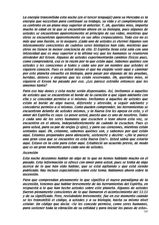 La energía transmitida esta noche (en el tercer lenguaje) para su Mercaba es la
energía que necesitan para continuar su trabajo, su vida y el cumplimiento de
su contrato en un plano muy superior al anterior. Y, oh, queridos míos, importa
mucho la edad en la que se encuentran ahora en su biología, pues algunos de
ustedes se encuentran aparentemente al principio de sus vidas, mientras que
otros se encuentran aparentemente en sus años crepusculares. Todo eso no es
más que una ilusión, se lo aseguro. ¡Cada uno de ustedes es eterno! Algunos son
intensamente conscientes de cuántos seres biológicos han sido, mientras que
otros no tienen la menor conciencia de ello. El Espíritu llena esta sala con una
intensidad que es muy superior a la última vez que los humanos se reunieron
alrededor del Kryon. Algunos de ustedes experimentarán cambios físicos pues,
como comprenderá, esa es la razón por la que están aquí. Sabemos quiénes son
ustedes y les conocemos a todos y cada uno por un nombre que ustedes ni
siquiera conocen. Pues es usted mismo el que ha elegido venir aquí y caminar
por este planeta envuelto en biología, para pasar por algunas de las pruebas,
heridas, dolores y alegrías que les están reservadas. Oh, queridos míos, ni
siquiera el Kryon ha pasado por eso. ¿Les parece extraño entonces que les
amemos tanto?
Para eso hay dones y esta noche serán dispensados. Así, invitamos a aquellos
de ustedes que se encuentran al borde de la curación a que sigan adelante con
ella y se concedan permiso a sí mismos. Invitamos a aquellos de ustedes que
están al borde de algo nuevo, diferente y atrevido, a seguir adelante y
concederse permiso a sí mismos. Como pueden comprender, las herramientas se
encuentran delante de ustedes mismos, y la Nueva Era les apoya en esto, y el
amor del Espíritu es suyo. Lo posee usted, puesto que es uno de nosotros. Todos
y cada uno de los seres humanos que escuchen o lean ahora esta voz, se
encuentra en el ahora, independientemente de cuándo la escuchen. Pues es
para usted, para su par de orejas (y ojos), y para sus corazones, mientras están
sentados aquí. Oh, créanme, sabemos quiénes son, y sabemos por qué están
aquí. Estamos preparados para abrazarle, sostenerle y decirle: «¿No le parece
una gran cosa que se encuentre en esta Nueva Era?». Usted sabía que estaría
aquí. Estuvo en la cola para estar aquí. Estableció un acuerdo previo, de modo
que es un gran momento para cada uno de ustedes.
Ascensión
Esta noche deseamos hablar de algo de lo que no hemos hablado mucho en el
pasado. Esta información se ofrece con amor para usted, pues se trata de algo
acerca de lo que han oído hablar, que se está agitando y que está siendo
publicado. Hay incluso especialistas sobre este tema. Hablamos ahora sobre la
ascensión.
Para que comprendan plenamente lo que significa el nuevo paradigma de la
ascensión, tenemos que hablar brevemente de las herramientas del Espíritu, en
respuesta a lo que han hecho ustedes sobre este planeta. Algunos de ustedes
fueron plenamente conscientes de lo que llamaron el acontecimiento del 11:11
y de su significado. Pero, revisándolo brevemente, fue en ese momento cuando
se les transmitió el código, a ustedes y a su biología, hasta su mismo nivel
celular. Un código que decía: «Se les concede permiso, como seres humanos,
para sostener toda la vibración de su entidad y para iniciar los pasos de esto».
                                                                             125
 