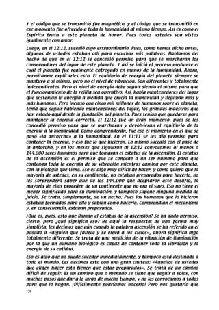 Y el código que se transmitió fue magnético, y el código que se transmitió en
ese momento fue ofrecido a toda la humanidad al mismo tiempo. Así es como el
Espíritu trata a este planeta de honor. Pues todos ustedes son vistos
igualmente con amor.
Luego, en el 12:12, sucedió algo extraordinario. Pues, como hemos dicho antes,
algunos de ustedes estaban allí para escuchar mis palabras. Hablamos del
hecho de que en el 12:12 se concedió permiso para que se marcharan los
conservadores del lugar de este planeta. Y así se inició el proceso mediante el
cual el planeta fue realmente entregado en manos de la humanidad. Ahora,
permítanme explicarles esto. El equilibrio de energía del planeta siempre se
mantuvo a sí mismo, pero no el nivel de vibración. Son diferentes y totalmente
independientes. Pero el nivel de energía debe seguir siendo el mismo para que
el funcionamiento de la rejilla sea operativo. Así, había mantenedores del lugar
que sostenían la energía a medida que crecía la humanidad y llegaban más y
más humanos. Pero incluso con cinco mil millones de humanos sobre el planeta,
tenía que seguir habiendo mantenedores del lugar, los grandes maestros que
han estado aquí desde la fundación del planeta. Pues tenían que quedarse para
mantener la energía correcta. El 12:12 fue un gran momento, pues se les
concedió permiso para que se marcharan y devolvieran el equilibrio de la
energía a la humanidad. Como comprenderán, fue ese el momento en el que se
pasó «la antorcha» a la humanidad. En el 11:11 se les dio permiso para
contener la energía, y eso fue lo que hicieron. Lo mismo sucedió con el pase de
la antorcha, y en los meses que siguieron al 12:12 convocamos al menos a
144.000 seres humanos para que tomaran el estatus de la ascensión. El estatus
de la ascensión es el permiso que se concede a un ser humano para que
contenga toda la energía de su vibración mientras camina por este planeta,
con la biología que tiene. Eso es algo muy difícil de hacer, y como quiera que la
mayoría de ustedes, en su continente, no estaban preparados para hacerlo, no
les sorprenderá saber que de los 144.000 que aceptaron este desafío, la
mayoría de ellos proceden de un continente que no era el suyo. Eso no tiene el
menor significado para su iluminación, y tampoco supone ninguna medida de
juicio. Se trata, simplemente, de un hecho. Pues los humanos que lo hicieron
estaban formados para ello y sabían cómo hacerlo. Comprendían el mecanismo
y, en consecuencia, estaban preparados.
¿Qué es, pues, esto que llaman el estatus de la ascensión? Se ha dado permiso,
cierto, pero ¿qué significa eso? He aquí la respuesta: de una forma muy
simplista, les decimos que aún cuando la palabra ascensión se ha referido en el
pasado a «alguien que fallece y se eleva a los cielos», ahora significa algo
totalmente diferente. Se trata de una medición de la vibración de iluminación
por la que un humano biológico es capaz de contener toda la vibración y la
energía de su entidad.
Eso es algo que no puede suceder inmediatamente, y tampoco está destinado a
todo el mundo. Les decimos esto con una gran cautela: «Aquellos de ustedes
que eligen hacer esto tienen que estar preparados». Se trata de un camino
difícil de seguir. Es un camino que a menudo se tiene que seguir a solas, con
muchos pasos que dar a lo largo de mucho tiempo, y no les convocamos a todos
para que lo hagan. ¡Difícilmente podríamos hacerlo! Pero nos gustaría que
126
 