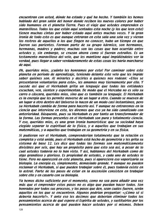 encuentran con usted, dónde ha estado y qué ha hecho. Y también les hemos
hablado del gran salón del honor donde reciben los nuevos colores por haber
sido humanos en el planeta Tierra. Pues el viaje que ustedes emprenden es
maravilloso. Todos los que están aquí sentados esta noche (y los que leen esto)
tienen muchas cintas por haber estado aquí antes muchas veces. Y la gran
ironía de todo esto es que aunque entraran en esta sala una sola vez y vieran
los rostros de aquellos a los que fingen no conocer, hubo un tiempo en que
fueron sus parientes. Forman parte de su grupo kármico, son hermanos,
hermanas, madres y padres; muchas son las cosas que han ocurrido entre
ustedes y, sin embargo, se cruzan ahora como si fueran extraños. Es un
testamento maravilloso del velo, que les mantiene aquí impidiéndoles ver la
verdad, pues llegar a saber verdaderamente de estas cosas les haría marcharse
de aquí.
Oh, queridos míos, ¡cuánto les honramos por esto! Por caminar sobre este
planeta en período de aprendizaje, teniendo delante este velo que les impide
saber quiénes son. Al mirarles y decirles a quienes nos rodean: «Ellos se
presentaron voluntarios para esto», les amamos muy tiernamente por ello. Y
sucede así que el Merkabah grita un lenguaje que todas las entidades
escuchan, ven, sienten y experimentan. De modo que el Mercaba no es sólo su
carro o cáscara, queridos míos, sino que es también su lenguaje. El Merkabah
es la energía que les permite moverse de un lugar a otro. Cuando se mueven de
un lugar a otro dentro del Universo lo hacen de un modo casi instantáneo, pero
su Merkabah cambia de forma para hacerlo así. Y aunque no entraremos en la
ciencia que interviene en esto, les diremos que eso ya ha sido canalizado con
anterioridad. Búsquenlo, pues su Merkabah es por tanto un transformador de
la forma. Las formas presentes en el Merkabah son pura y totalmente ciencia.
Y eso, queridos míos, es una gran ironía humorística: que su sociedad haya
elegido separar lo espiritual de lo físico, y a aquellos que trabajan en sus
matemáticas, y a aquellos que trabajan en su geometría y en su física.
Si pudieran ver el Merkabah, comprenderían totalmente que la relación es
completa y está unida, pues el Merkabah está hecho de geometría y les grita su
sistema de base 12. Les dice que todas las formas son matemáticamente
divisibles por seis, que hay un propósito para que esto sea así, a pesar de lo
cual ustedes todavía no lo han visto. Y así, hablamos del Merkabah como de
algo grandioso y glorioso. Es propiedad de ustedes, y cada uno de ustedes lo
tiene. Pero no aparecerá en este planeta, pues si apareciera eso vaporizaría su
biología. La energía es, simplemente, demasiado grande. Y aunque no pueden
reclamar el Merkabah, sí que pueden trabajar sobre él, pues todavía existe en
lo astral. Parte de los pasos de estar en la ascensión consisten en trabajar
sobre ello y en casarlo con su biología.
Ya hemos dicho suficiente por el momento, como no sea para añadir una vez
más que el emprender estos pasos no es algo que puedan hacer todos. Son
honrados por todos sus procesos, y los pasos que den, sean cuales fueren, serán
aquellos en los que se encuentren. Algunos podrían preguntar: «¿Cómo sé si
debería hacerlo?». Y ante eso les decimos que deberían eliminar todos los
pensamientos acerca de qué espera el Espíritu de ustedes, y sustituirlos por los
pensamientos acerca de qué pueden hacer ustedes por sí mismos. Deben
128
 