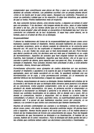 comprender que constituyen una pieza de Dios y que su contrato está ahí,
delante de ustedes mismos. Las palabras escritas con su propia pluma dicen:
«Esta es la razón por la que estoy aquí». Busquen ese contrato. Procuren co-
crear su contrato y pidan que se les muestre. Es algo tan intuitivo, que sabrán
de qué se trata. Pronto hablaremos más al respecto.
Oh, hay curación incluso ahora, esta misma noche, y algunos ya notan el calor
que eso produce. Y les decimos: «No tengan miedo de esto», pues el calor habla
de amor y de luz. ¿No les hemos dicho que en el tema de la luz, el Merkabah
lleva la suya propia? ¿Que allí donde se encuentra el Merkabah hay luz? ¡Eso les
convierte en criaturas de la luz! Acéptenlo. Si aquí hay calor ahora, no lo
teman, pues es el amor de Dios en su biología.
Responsabilidad
Y ahora les hablaremos del tema de la responsabilidad que tienen como seres
humanos cuando toman el implante. Hemos deseado hablarles de estas cosas
en muchas ocasiones, pero es ahora cuando la vibración es la correcta para
hacerlo así. Mi socio les ha explicado el implante en estas canalizaciones y
escritos, y es así. Todas las cosas que se han mencionado son así. Pero tienen
que darse cuenta de esto; les decimos una vez más que el implante es su «caja
de herramientas». Aquellos de ustedes que han elegido tomar los dones del
Espíritu, han tomado el implante. Aquellos que han dicho: «No sé lo que va a
suceder a partir de ahora, pero aquello que sea para mí, Dios, lo acepto», han
tomado el implante. Pues ustedes mismos han solicitado el don, y está delante
de ustedes. Ahora, tienen que utilizarlo.
Permítanme ofrecerles unos ejemplos de cuáles deberían ser sus acciones.
Aceptar el implante y quedarse a la espera de que el Espíritu haga algo, no es
apropiado, pues así nada sucederá en su vida. Se quedará sentado con sus
herramientas en la caja, y esta permanecerá cerrada. ¡Es el momento de
abrirla! Utilicen las herramientas y hagan las siguientes cosas.
1. Primero, mencionamos de nuevo su biología. Hemos hablado del estatus de la
ascensión y del hecho de que su biología debe elevarse para ponerse a la altura
de su conciencia. Como pueden comprender, esto no es algo que se pueda
producir de modo automático. Así pues, la primera acción a emprender es
empezar a incorporar su biología y ponerla a la altura de su mente. Todos
tienen sus sentidos localizados en la cabeza. Ahí es donde ven y oyen. Ahí es
donde se comunican, huelen y degustan. Ahí es donde se centra toda la
comodidad y el placer. Así pues, queridos míos, su espiritualidad parece estar
también ahí. Y a pesar de que hablamos muchas veces del corazón, es su
cabeza y su cerebro lo que siente esa conciencia que llaman iluminación.
Muchos de ustedes contemplan sus cuerpos y su biología, y miran las partes y
dicen cosas como: «Me duele la mano; desearía sentirme mejor. Mi pierna hace
esto o aquello». Hemos hecho pasar a mi socio por esto y él les habla ahora a
través de las traducciones de Kryon con conocimiento de causa. Pues ha llegado
el momento de que incorporen su biología a su iluminación. Al hablar de su
cuerpo, hablen de él como «nosotros». Pues la biología del dedo gordo del pie y
las células que contiene deben saber sus decisiones conscientes e iluminadas.

                                                                             129
 