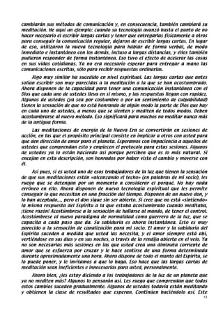 cambiarán sus métodos de comunicación y, en consecuencia, también cambiará su
meditación. He aquí un ejemplo: cuando su tecnología avanzó hasta el punto de no
hacer necesario el escribir largas cartas y tener que entregarlas físicamente a otros
para conseguir la comunicación regular, dejaron de escribir largas cartas. En lugar
de eso, utilizaron la nueva tecnología para hablar de forma verbal, de modo
inmediato e instantáneo con los demás, incluso a largas distancias, y ellos también
pudieron responder de forma instantánea. Eso tuvo el efecto de acelerar las cosas
en sus vidas cotidianas. Ya no era necesario esperar para entregar a mano las
comunicaciones escritas, sólo para recibir respuestas ordinarias.
     Algo muy similar ha sucedido en nivel espiritual. Las largas cartas que antes
solían escribir son muy parecidas a la meditación a la que se han acostumbrado.
Ahora disponen de la capacidad para tener una comunicación instantánea con el
Dios que cada uno de ustedes lleva en sí mismo, y las respuestas llegan con rapidez.
Algunos de ustedes (ya sea por costumbre o por un sentimiento de culpabilidad)
tienen la sensación de que no está honrando de algún modo la parte de Dios que hay
en cada uno de ustedes, a menos que se sienten y mediten de todos modos. Deben
acostumbrarse al nuevo método. Eso significará para muchos no meditar nunca más
de la antigua forma.
     Las meditaciones de energía de la Nueva Era se convertirán en sesiones de
acción, en las que el propósito principal consiste en implicar a otros con usted para
que den dirección de amor para el planeta. Esperamos con impaciencia a aquellos de
ustedes que comprendan esto y empiecen el protocolo para estas sesiones. Algunos
de ustedes ya lo están haciendo así porque perciben que es lo más natural. Si
encajan en esta descripción, son honrados por haber visto el cambio y moverse con
él.
     Así pues, si es usted uno de esos trabajadores de la luz que tienen la sensación
de que sus meditaciones están «alcanzando el techo» (en palabras de mi socio), les
ruego que se detengan por un momento a considerar el porqué. No hay nada
erróneo en ello. Ahora disponen de nueva tecnología espiritual que les permite
conseguir lo que necesitan en una fracción del tiempo. Disponen de un nuevo don, y
lo han aceptado..., pero el don sigue sin ser abierto. Si cree que no está «sintiendo»
la misma respuesta del Espíritu a la que estaba acostumbrado cuando meditaba,
¡tiene razón! Acostúmbrese a la sensación de hallarse al mando, de tener el control.
Acostúmbrese al nuevo paradigma de normalidad como guerrero de la luz, que se
capacita a cada paso que da. Su sabiduría es ahora instantánea. Esto es muy
parecido a la sensación de canalización para mi socio. El amor y la sabiduría del
Espíritu suceden a medida que usted las necesita, y el amor siempre está ahí,
vertiéndose en sus días y en sus noches, a través de la rendija abierta en el velo. Ya
no son necesarias más sesiones en las que usted crea una diminuta corriente de
amor que se esfuerza por cruzar y le hace sentirse de una forma determinada
durante aproximadamente una hora. Ahora dispone de todo el manto del Espíritu, se
lo puede poner, y le invitamos a que lo haga. Eso hace que las largas cartas de
meditación sean ineficientes e innecesarias para usted, personalmente.
     Ahora bien, ¿les estoy diciendo a los trabajadores de la luz de un planeta que
ya no mediten más? Algunos lo pensarán así. Les ruego que comprendan que todos
estos cambios suceden gradualmente. Algunos de ustedes todavía están meditando
y obtienen la clase de resultados que esperan. Continúen haciéndolo así. Este
                                                                                    13
 