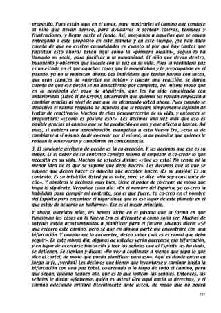 propósito. Pues están aquí en el amor, para mostrarles el camino que conduce
al niño que llevan dentro, para ayudarles a sortear cóleras, temores y
frustraciones, y llegar hasta el fondo. Así, apoyamos a aquellos que se hayan
entregado a este propósito en este planeta y en este tiempo. ¿Se han dado
cuenta de que no existen casualidades en cuanto al por qué hay tantos que
facilitan esto ahora? Están aquí como la «primera oleada», según lo ha
llamado mi socio, para facilitar a la humanidad. El niño que llevan dentro,
búsquenlo y observen qué sucede con la paz en su vida. Pues la verdadera paz
es un estado en el que aquellas cosas que le molestaban y le preocupaban en el
pasado, ya no le molestan ahora. Los individuos que tenían karma con usted,
que eran capaces de «apretar un botón» y causar una reacción, se darán
cuenta de que ese botón se ha desactivado por completo. Del mismo modo que
en la parábola del pozo de alquitrán, que les ha sido canalizada con
anterioridad (Libro II de Kryon), observarán que quienes les rodean empiezan a
cambiar gracias al nivel de paz que ha alcanzado usted ahora. Pues cuando se
desactiva el karma respecto de aquellos que le rodean, simplemente dejarán de
tratar de reactivarlo. Muchos de ellos desaparecerán de su vida, y entonces se
preguntará: «¿Cómo es posible eso?». Les decimos una vez más que eso es
posible gracias al cambio que se ha producido en uno y que afecta a tantos. Así
pues, si hubiera una aproximación evangélica a esta Nueva Era, sería la de
cambiarse a sí mismo, la de co-crear por si mismo, la de permitir que quienes le
rodean le observaran y cambiaran en concordancia.
3. El siguiente atributo de acción es la co-creación. Y les decimos que ese es su
deber. Es el deber de su contrato consigo mismo el empezar a co-crear lo que
necesita en su vida. Muchos de ustedes dirían: «¿Qué es esto? No tengo ni la
menor idea de lo que se supone que debo hacer». Les decimos que lo que se
supone que deben hacer es aquello que acepten hacer. ¡Es su pasión! Es su
contrato. Es su intuición. Usted ya lo sabe, pero se dice: «No soy consciente de
ello». Y nosotros le decimos, muy bien, tiene el poder de co-crear, de modo que
haga lo siguiente. Verbalice cada día: «En el nombre del Espíritu, yo co-creo la
habilidad para cumplir mi contrato, sea el que fuere. Yo co-creo en el nombre
del Espíritu para encontrar el lugar dulce que es ese lugar de este planeta en el
que estoy de acuerdo en hallarme». Ese es el mejor principio.
Y ahora, queridos míos, les hemos dicho en el pasado que la forma en que
funcionan las cosas en la Nueva Era es diferente a como solía ser. Muchos de
ustedes están acostumbrados a planificar para el futuro. Muchos dicen: «Sé
que recorro este camino, pero sé que en alguna parte me encontraré con una
bifurcación. Y cuando me la encuentre, deseo saber cuál es el ramal que debo
seguir». En este mismo día, algunos de ustedes verán acercarse esa bifurcación,
y en lugar de acercarse hasta ella y leer las señales que el Espíritu les ha dado,
se detienen. Se sientan y dicen: «No voy a continuar a menos que sepa lo que
dice el cartel, de modo que pueda planificar para eso». Aquí es donde entra en
juego la fe, ¿verdad? Les decimos que tienen que levantarse y caminar hasta la
bifurcación con una paz total, co-creando a lo largo de todo el camino, para
que sepan, cuando lleguen allí, qué es lo que indican las señales. Entonces, las
señales le dirán: «¡Sabemos quién es usted! Gire aquí hacia la derecha», y el
camino adecuado brillará literalmente ante usted, de modo que no podrá

                                                                               131
 