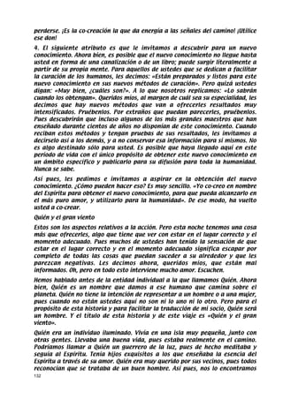 perderse. ¡Es la co-creación la que da energía a las señales del camino! ¡Utilice
ese don!
4. El siguiente atributo es que le invitamos a descubrir para un nuevo
conocimiento. Ahora bien, es posible que el nuevo conocimiento no llegue hasta
usted en forma de una canalización o de un libro; puede surgir literalmente a
partir de su propia mente. Para aquellos de ustedes que se dedican a facilitar
la curación de los humanos, les decimos: «Están preparados y listos para este
nuevo conocimiento en sus nuevos métodos de curación». Pero quizá ustedes
digan: «Muy bien, ¿cuáles son?». A lo que nosotros replicamos: «Lo sabrán
cuando los obtengan». Queridos míos, al margen de cuál sea su especialidad, les
decimos que hay nuevos métodos que van a ofrecerles resultados muy
intensificados. Pruébenlos. Por extraños que puedan parecerles, pruébenlos.
Pues descubrirán que incluso algunos de los más grandes maestros que han
enseñado durante cientos de años no disponían de este conocimiento. Cuando
reciban estos métodos y tengan pruebas de sus resultados, les invitamos a
decírselo así a los demás, y a no conservar esa información para sí mismos. No
es algo destinado sólo para usted. Es posible que haya llegado aquí en este
período de vida con el único propósito de obtener este nuevo conocimiento en
un ámbito específico y publicarlo para su difusión para toda la humanidad.
Nunca se sabe.
Así pues, les pedimos e invitamos a aspirar en la obtención del nuevo
conocimiento. ¿Cómo pueden hacer eso? Es muy sencillo. «Yo co-creo en nombre
del Espíritu para obtener el nuevo conocimiento, para que pueda alcanzarlo en
el más puro amor, y utilizarlo para la humanidad». De ese modo, ha vuelto
usted a co-crear.
Quién y el gran viento
Estos son los aspectos relativos a la acción. Pero esta noche tenemos una cosa
más que ofrecerles, algo que tiene que ver con estar en el lugar correcto y el
momento adecuado. Pues muchos de ustedes han tenido la sensación de que
estar en el lugar correcto y en el momento adecuado significa escapar por
completo de todas las cosas que puedan suceder a su alrededor y que les
parezcan negativas. Les decimos ahora, queridos míos, que están mal
informados. Oh, pero en todo esto interviene mucho amor. Escuchen.
Hemos hablado antes de la entidad individual a la que llamamos Quién. Ahora
bien, Quién es un nombre que damos a ese humano que camina sobre el
planeta. Quién no tiene la intención de representar a un hombre o a una mujer,
pues cuando no están ustedes aquí no son ni lo uno ni lo otro. Pero para el
propósito de esta historia y para facilitar la traducción de mi socio, Quién será
un hombre. Y el título de esta historia y de este viaje es «Quién y el gran
viento».
Quién era un individuo iluminado. Vivía en una isla muy pequeña, junto con
otras gentes. Llevaba una buena vida, pues estaba realmente en el camino.
Podríamos llamar a Quién un guerrero de la luz, pues de hecho meditaba y
seguía al Espíritu. Tenía hijos exquisitos a los que enseñaba la esencia del
Espíritu a través de su amor. Quién era muy querido por sus vecinos, pues todos
reconocían que se trataba de un buen hombre. Así pues, nos lo encontramos
132
 