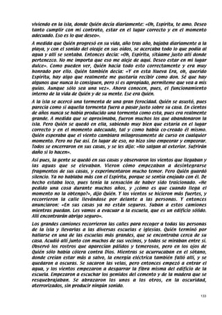 viviendo en la isla, donde Quién decía diariamente: «Oh, Espíritu, te amo. Deseo
tanto cumplir con mi contrato, estar en el lugar correcto y en el momento
adecuado. Eso es lo que deseo».
A medida que Quién progresó en su vida, año tras año, bajaba diariamente a la
playa, y con el sonido del oleaje en sus oídos, se acercaba todo lo que podía al
agua y allí se sentaba. Entonces decía: «Oh, Espíritu, sitúame justo allí donde
pertenezco. No me importa que eso me aleje de aquí. Deseo estar en mi lugar
dulce». Como pueden ver, Quién hacía todo esto correctamente y era muy
honrado por ello. Quién también decía: «Y en esta Nueva Era, oh, querido
Espíritu, hay algo que realmente me gustaría recibir como don. Sé que hay
algunos que nunca lo consiguen, pero si es apropiado, permíteme que vea a mis
guías. Aunque sólo sea una vez». Ahora conocen, pues, el funcionamiento
interno de la vida de Quién y de su mente. Ese era Quién.
A la isla se acercó una tormenta de una gran ferocidad. Quién se asustó, pues
parecía como si aquella tormenta fuera a pasar justo sobre su casa. En cientos
de años nunca se había producido una tormenta como esta, pues era realmente
grande. A medida que se aproximaba, fueron muchos los que abandonaron la
isla. Pero Quién se quedó en ella, sabiendo muy bien que estaría en el lugar
correcto y en el momento adecuado, tal y como había co-creado él mismo.
Quién esperaba que el viento cambiara milagrosamente de curso en cualquier
momento. Pero no fue así. En lugar de eso, no hizo sino empeorar y empeorar.
Todos se encerraron en sus casas, y se les dijo: «No salgan al exterior. Sufrirán
daño si lo hacen».
Así pues, la gente se quedó en sus casas y observaron los vientos que llegaban y
las aguas que se elevaban. Vieron cómo empezaban a desintegrarse
fragmentos de sus casas, y experimentaron mucho temor. Pero Quién guardó
silencio. Ya no hablaba más con el Espíritu, porque se sentía enojado con él. De
hecho estaba loco, pues tenía la sensación de haber sido traicionado. «He
pedido una cosa durante muchos años, y ¿cómo es que cuando llega el
momento no la obtengo?», dijo Quién. Y los vientos se hicieron más fuertes, y
recorrieron la calle llevándose por delante a las personas. Y entonces
anunciaron: «En sus casas ya no están seguros. Suban a estos camiones
mientras puedan. Les vamos a evacuar a la escuela, que es un edificio sólido.
Allí encontrarán abrigo seguro».
Los grandes camiones recorrieron las calles para recoger a todas las personas
de la isla y llevarlas a las diversas escuelas e iglesias. Quién terminó por
hallarse en una de las escuelas más grandes, que se encontraba cerca de su
casa. Acudió allí junto con muchos de sus vecinos, y todos se miraban entre sí.
Observó los rostros que aparecían pálidos y temerosos, pero en los ojos de
Quién sólo había cólera contra Dios. Mientras se acurrucaban en el sótano,
donde creían estar más a salvo, la energía eléctrica también falló allí, y se
quedaron a oscuras. Se sacaron las velas, pero entonces empezó a entrar el
agua, y los vientos empezaron a desgarrar la fibra misma del edificio de la
escuela. Empezaron a escuchar los gemidos del cemento y de la madera que se
resquebrajaban. Se abrazaron los unos a los otros, en la oscuridad,
aterrorizados, sin producir ningún sonido.

                                                                              133
 