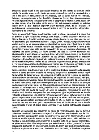 Entonces, Quién llegó a una conclusión insólita. Se dio cuenta de que no tenía
miedo. Se sentía muy encolerizado, pero no tenía miedo. Miró a su alrededor y
vio a los que se abrazaban en los pasillos, con el agua hasta los tobillos,
helados, sin ningún calor y luz. También observó su terror. Pues fueron muchos
los que aquella noche sintieron que todo el grupo iba a morir. ¿Cómo podía ser
de otro modo, si se les había dicho que el ojo del huracán todavía no estaba
sobre ellos y que debían esperar algo todavía peor. Si la escuela se
desintegraba, seguramente se encontrarían a merced de aquellos elementos,
del viento y de la lluvia.
Quién se levantó del lugar donde había estado sentado, sumido de ira. Abrazó a
su familia y dijo: «Aquí hay trabajo que hacer. Estaréis a salvo». Miró a sus
hijos a los ojos y les dijo: «Mirad, no hay ningún temor en mis ojos, pues se me
ha prometido que estaremos a salvo». Luego, Quién se alejó y empezó a ir de un
vecino a otro, de un grupo a otro. Les habló de su amor por el Espíritu y les dijo
que el Espíritu nunca le había fallado. Les aseguró que estarían a salvo, y les
impartió el amor que sólo puede proceder de un ser humano iluminado. Al
alejarse de cada grupo, se daba cuenta de que el terror también les
abandonaba y que ahora se sentían llenos de esperanza como si se hubiera
disipado una nube oscura. Algunos de los grupos empezaron a entonar
canciones, de modo que en lugar del más puro terror y del silencio de antes, eso
se vio sustituido por el sonido de los cánticos. Algunos de los grupos empezaron
a reír mientras contaban historias humorísticas que les habían sucedido en sus
vidas, con lo que el temor disminuyó aún más. El terror desapareció.
Quién, mientras iba de un grupo a otro, realizó su trabajo durante toda aquella
noche. Y como por una especie de milagro, el ojo de la tormenta nunca llegó
hasta ellos. En lugar de eso, la tormenta invirtió su curso y siguió su camino,
disminuyendo lentamente de intensidad, en lugar de intensificarse. Así que,
aproximadamente cuando Quién terminó de realizar su trabajo, la tormenta ya
se había abatido lo suficiente como para que se les diera la noticia de que ya
podían regresar a sus casas en los mismos camiones que les habían traído a la
escuela. El sol empezaba a salir, y Quién se dio cuenta entonces de que habían
permanecido allí toda la noche. Al salir al exterior, comprobaron que los
vientos casi habían desaparecido por completo. ¡Qué rápidamente se había
retirado la tormenta! Los pájaros volvían a cantar y el sol salía de nuevo, y las
gentes regresaron a sus casas. Oh, y algunos de ellos tuvieron mucha pena,
pues sus casas habían quedado destruidas. Y, oh, sí, Quién se encontró entre
aquellos de sus vecinos que comprobaron que el techo de su casa había
desaparecido y que el agua había entrado y les había estropeado muchas
cosas.
Durante las semanas que siguieron se inició la reconstrucción, que se llevó a
cabo con suavidad. Lentamente empezó a difundirse una historia por la isla.
Como pueden comprender, hubo noticiarios y se contaron historias de lo que
había ocurrido aquella noche en la escuela. La gente decía: «Allí estaba ese
hombre y sus asociados, que acudieron a nuestro lado en los peores momentos,
en plena oscuridad. Nos aseguraron que estaríamos a salvo, y nos ofrecieron
esperanza. Brillaban en la oscuridad, llenos de amor, con una actitud pacífica.
Trajeron esperanza a nuestra conciencia aterrorizada, y también trajeron
134
 