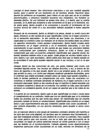 consigo el buen humor. Nos ofrecieron canciones y eso nos cambió aquella
noche, pues a partir de ese momento ya no tuvimos miedo. Nuestros hijos
fueron los primeros en responder, pues vimos en sus ojos que ya no se sentían
aterrorizados, y entonces también nosotros nos relajamos. Ese hombre se
llamaba Quién». De eso informó un grupo tras otro, y a Quién, que se sentía
azorado, se le pidió que acudiera a una ceremonia en la que se le honraría. Así,
de mala gana, Quién acudió a la ceremonia y escuchó el testimonio de los
vecinos acerca de cómo él y sus asociados habían ayudado a todos aquella
noche.
Después de la ceremonia. Quién se dirigió a la playa, donde se sentó cerca del
agua. Entonces se dio cuenta de lo que significaba «estar en el lugar correcto y
en el momento adecuado». Se dio cuenta de que todas sus oraciones y su
capacidad co-creativa como ser humano en la Nueva Era había dado sus frutos
en aquellos momentos. Como pueden comprender, Quién había rezado para
encontrarse en el lugar correcto y en el momento adecuado, y eso fue
exactamente lo que sucedió. Se dio cuenta de que todas sus oraciones habían
sido contestadas por completo. Entonces, Quién se echó a llorar, pues
comprendió que una co-creación completa significaba que aquella noche los
demás también habían visto a sus guías. Cada grupo de vecinos había visto a
tres: Quién y sus «dos asociados». Quién sabía muy bien que se había sumido en
la oscuridad él solo para ayudar aquella noche a sus vecinos, o eso es lo que
creía.
Aunque Quién no fue consciente de ello, sus guías habían sido vistos con
claridad aquella noche. Sus vecinos los habían descrito, y así, a través de las
voces de aquellos a los que ayudó, Quién vio a sus propios guías. Oh, es cierto
que perdió su casa, y es cierto que algunas maderas quedaron destruidas, pero
el contrato que había acordado cumplir antes de llegar aquí quedó cumplido, y
todo lo demás palidecía en comparación con esto. Todas las oraciones co-
creativas se habían centrado alrededor de hallarse en el lugar correcto y en el
momento adecuado. Quién se dio cuenta de que el Espíritu le había honrado con
un milagro completo y pleno de co-creación. Eso cambió su vida, pues descubrió
entonces su verdadera pasión, la de ser capaz de aportar paz a las vidas de los
demás.
Y a partir de ese momento. Quién supo lo que significaba co-crear y rezar para
el cumplimiento de su contrato. Sabía que eso no significaba que se le evitarían
todas las pruebas por las que tenía que pasar. No significaba que no estaría
presente cuando la tierra se conmocionara. Significaba que estaría en su lugar
dulce y que experimentaría una paz completa cuando esas cosas sucedieran. Y
que estaría disponible, en ese preciso momento, para ayudar a otros seres
humanos.
Así, al regresar ahora a este grupo de humanos sentados delante del Espíritu (y
los ojos que leen esta página), les decimos que les amamos muy tiernamente, y
que han trabajado ustedes en este ámbito de co-crear su contrato. Pues cuando
las cosas parece que son oscuras, eso no es más que una percepción de la
oscuridad. En lugar de cólera deberían buscar la visión general y ver el amor
que ha habido en el acontecimiento. Cuando algunas cosas aparentemente
negativas parezcan estar sucediendo en su vida, mírelas en términos de la
                                                                             135
 