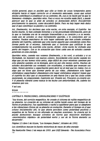 visión general, pues es posible que sólo se trate de cosas temporales para
dirigirle hacia el lugar correcto en el momento adecuado, cosas que usted
mismo contribuyó a establecer en su contrato. Oh, esa es la razón por la que lo
llamamos «trabajo», queridos míos. Pues a veces no resulta nada fácil, y puede
parecer que lo que se pide de ustedes es demasiado difícil. Descubrirán
precisamente lo opuesto, como descubrió Quién. Pues no hay lugar más dulce
que el que constituye su pasión y su contrato.
Así, finalmente, les decimos que esta noche, en esta energía, el Espíritu ha
hecho mucho. Se han contado historias y se ha presentado información, pero de
lo que se trataba era de la energía transmitida a su corazón y a su mente.
Cada uno de ustedes es muy tiernamente querido, y lo conocemos por su
nombre. Pueden marcharse de este lugar sabiendo que han estado sentados
delante del Espíritu, sabiendo que esta noche aquello que consideran como Dios
forma parte de sí mismos. Sabiendo que si tuvieran que calificar lo que
verdaderamente ha ocurrido esta noche, dirían: «Esta noche he visitado una
parte del hogar». Esa es la sensación que tiene cada uno de ustedes cuando
penetran en esta energía.
Queridos míos, cuando nos veamos finalmente, y les veré, a ustedes y a su
Merkabah, les honraré con nuevos colores. Recordarán esta noche cuando les
diga que ya nos hemos visto antes, algo difícil de creer mientras caminan por
este planeta sumidos en la biología, pero no por ello menos cierto. Muchos de
ustedes descubrirán sus verdades con resultados, a medida que avanzan sus
vidas. Tienen permiso y capacitación para decir no al mal que les rodea. Eso es
algo que no tiene que formar parte de sus vidas. ¡Abandonen este lugar
sintiéndose capacitados! ¡Abandonen este lugar sintiéndose alegres! Sepan que
el espíritu les dice que se encuentran en una Nueva Era y que las cosas están
mejorando, no empeorando. Espérenlo así. Vívanlo así. Procuren co-crearlo así.
Y el planeta vibrará como nunca lo ha hecho con anterioridad. Oh, cuánto les
amamos por eso.
Y así sea.
Kryon
***********
CAPÍTULO 9. PREDICCIONES, CONVALIDACIONES Y ESCÉPTICOS
Soy Kryon, del servicio magnético. He creado el sistema de rejilla magnética de
su planeta. La creación de su sistema de rejilla tardó eones del tiempo de la
Tierra en producirse. Fue equilibrado y vuelto a equilibrar para que se adaptara
a las vibraciones físicas de su planeta en evolución. Durante el tiempo en el que
estuve inicialmente allí, lo que ahora perciben como polaridad positiva y
negativa de la Tierra se vio alterado en muchas ocasiones. Su ciencia así lo
puede demostrar; busque estratos de tierra que muestren múltiples
«movimientos rápidos» de polaridad norte y sur de la Tierra durante su
desarrollo.
Página 12 Libro I de Kryon, Los tiempos finales, Octubre de 1992.
Los científicos buscan la fuente misteriosa de rayos de alta energía
The Huntsville Times 3 de mayo de 1995 por Cliff Edwards - The Associates Press
136
 