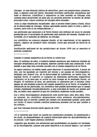 Chicago.- Es una historia clásica de detectives, pero con proporciones cósmicas.
Algo, o alguien está ahí fuera, lanzando increíbles partículas energéticas por
todo el Universo. Científicos e ingenieros se han reunido en Chicago esta
semana para desarrollar un plan que les permita detectar la fuente de donde
proceden estos «rayos cósmicos de energía ultra elevada».
«Esto es algo totalmente inexplicable -dijo el premio Nobel James Cronin, físico
de la Universidad de Chicago-. Hemos aprendido mucho sobre el cielo y sobre el
cosmos, pero esto es un rompecabezas...»
Las partículas que alcanzan a la Tierra tienen cien millones de veces la energía
producida por el acelerador de partículas más potente del mundo, situado en el
Fermilab, en el suburbio de Batavia, en Chicago.
Los científicos no conocen ninguna fuente, ni las supernovas, ni los agujeros
negros, capaces de producir tales energías. Creen que procede de fuera de la
galaxia.
Verificación adicional de las predicciones de Kyron 1994 (no se muestra el
artículo completo).
**********
Cuando el campo magnético de la tierra se volvió loco
Hace 16 millones de años, si hubiera habido marineros que hubiesen tratado de
navegar dirigiéndose por la brújula, habrían sufrido toda una conmoción. Y ello
debido a que algo muy extraño sucedió con el campo magnético de la Tierra.
En aquel entonces no había nadie para observar el acontecimiento. A pesar de
ello, nos ha quedado un registro del mismo y un equipo de investigadores,
dirigidos por Robert Coe, de la Universidad de California, en Santa Cruz, ha
logrado leerlo. El registro se compone de diminutas partículas magnéticas
existentes en la lava que se vertió en otro tiempo de la montaña Steens, en
Oregón. Al enfriarse la lava, las partículas se alinearon por sí mismas como
agujas de una brújula respecto del campo magnético de la Tierra. Al estudiar la
alineación de las partículas, los científicos han podido determinar que el campo
estaba cambiando inexplicablemente, a una velocidad de hasta seis grados por
día, un índice muy superior al que los científicos hubieran creído posible...
Coe y otros investigadores propusieron esta teoría hace unos diez años. Pero,
en general, los científicos despreciaron estos primeros descubrimientos,
pensando que el enorme cambio del cambio era demasiado grande como para
ser cierto. El nuevo estudio contiene poderosas pruebas con las que refutar a
los críticos...
por Tom Yulsman Revista Earth Agosto de 1995
**********
«Si se tuvieran que tener en cuenta los continentes perdidos, la canalización y
los ovnis, no dispondríamos de espacio intelectual para los descubrimientos de
la ciencia.» Carl Sagan (famoso científico)
«Aquellos que deciden con antelación qué posibilidades no pueden ser incluidas
en la investigación, causan una gran injusticia a la ciencia lógica.» Lee Carroll
                                                                              137
 