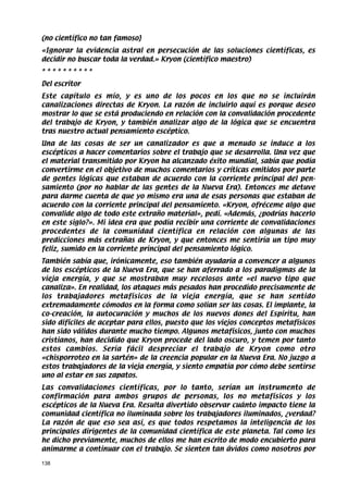 (no científico no tan famoso}
«Ignorar la evidencia astral en persecución de las soluciones científicas, es
decidir no buscar toda la verdad.» Kryon (científico maestro)
**********
Del escritor
Este capítulo es mío, y es uno de los pocos en los que no se incluirán
canalizaciones directas de Kryon. La razón de incluirlo aquí es porque deseo
mostrar lo que se está produciendo en relación con la convalidación procedente
del trabajo de Kryon, y también analizar algo de la lógica que se encuentra
tras nuestro actual pensamiento escéptico.
Una de las cosas de ser un canalizador es que a menudo se induce a los
escépticos a hacer comentarios sobre el trabajo que se desarrolla. Una vez que
el material transmitido por Kryon ha alcanzado éxito mundial, sabía que podía
convertirme en el objetivo de muchos comentarios y críticas emitidos por parte
de gentes lógicas que estaban de acuerdo con la corriente principal del pen-
samiento (por no hablar de las gentes de la Nueva Era). Entonces me detuve
para darme cuenta de que yo mismo era una de esas personas que estaban de
acuerdo con la corriente principal del pensamiento. «Kryon, ofréceme algo que
convalide algo de todo este extraño material», pedí. «Además, ¿podrías hacerlo
en este siglo?». Mi idea era que podía recibir una corriente de convalidaciones
procedentes de la comunidad científica en relación con algunas de las
predicciones más extrañas de Kryon, y que entonces me sentiría un tipo muy
feliz, sumido en la corriente principal del pensamiento lógico.
También sabía que, irónicamente, eso también ayudaría a convencer a algunos
de los escépticos de la Nueva Era, que se han aferrado a los paradigmas de la
vieja energía, y que se mostraban muy recelosos ante «el nuevo tipo que
canaliza». En realidad, los ataques más pesados han procedido precisamente de
los trabajadores metafísicos de la vieja energía, que se han sentido
extremadamente cómodos en la forma como solían ser las cosas. El implante, la
co-creación, la autocuración y muchos de los nuevos dones del Espíritu, han
sido difíciles de aceptar para ellos, puesto que los viejos conceptos metafísicos
han sido válidos durante mucho tiempo. Algunos metafísicos, junto con muchos
cristianos, han decidido que Kryon procede del lado oscuro, y temen por tanto
estos cambios. Sería fácil despreciar el trabajo de Kryon como otro
«chisporroteo en la sartén» de la creencia popular en la Nueva Era. No juzgo a
estos trabajadores de la vieja energía, y siento empatía por cómo debe sentirse
uno al estar en sus zapatos.
Las convalidaciones científicas, por lo tanto, serían un instrumento de
confirmación para ambos grupos de personas, los no metafísicos y los
escépticos de la Nueva Era. Resulta divertido observar cuánto impacto tiene la
comunidad científica no iluminada sobre los trabajadores iluminados, ¿verdad?
La razón de que eso sea así, es que todos respetamos la inteligencia de los
principales dirigentes de la comunidad científica de este planeta. Tal como les
he dicho previamente, muchos de ellos me han escrito de modo encubierto para
animarme a continuar con el trabajo. Se sienten tan ávidos como nosotros por

138
 