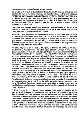 encontrar buenas respuestas que tengan sentido.
En agosto, y de nuevo en diciembre de 1993, Kryon dijo que los científicos eran
capaces de «ver» a los guías maestros que llegaban desde todo el Universo para
facilitar la nueva energía del planeta (una predicción bastante extraña). Esa
predicción fue ofrecida como una respuesta directa a una pregunta que se le
planteó a Kryon. Tal como se describe en el Libro II de Kryon (No piense como
un humano, pág. 68), se muestra aquí la cita tal como se transcribió la
pregunta y la predicción:
PREGUNTA: Con toda esta actividad universal, ¿por qué nuestros científicos no
pueden ver que esté sucediendo algo? ¿Acaso está todo demasiado alejado
como para que lo perciban nuestros sentidos?
RESPUESTA: Nunca les daré información que ponga al descubierto la dualidad,
ni plantearé cuestiones para que los científicos terrestres se planteen
problemas que supondrían un riesgo para el nuevo nivel de aprendizaje en el
que ahora se encuentran. No obstante, sí puedo decirles que las entidades
maestras dejan un residuo al llegar. Busquen actividad de rayos gamma que
sea breve, muy intensa e inexplicable.
Tal como se publicó en el Libro II de Kryon, en febrero de 1994 dos artículos
celebraron el descubrimiento de estos rayos gamma cósmicos de una manera
que parecía como si hubiera sido el propio Kryon quien los hubiese escrito para
su propia publicidad. En el volumen 14 de Science News se decía: «Explosiones
de rayos gamma: ¿una extensión distante? Estos fogonazos de radiación se
encuentran entre los fenómenos más misteriosos observados en el universo.
Nadie ha descubierto las fuentes de las explosiones...». The Grand Rapids Press,
decía el 15 de febrero: «Desde que se detectó la primera [explosión], el 5 de
noviembre, un instrumento conocido como Barbanegra, montado a bordo del
satélite Alexis, del Laboratorio Nacional de Los Álamos, con un coste de 17
millones de dólares, ha registrado unas cien explosiones de este tipo, que
nunca han sido descritas en la literatura científica». Esta convalidación tardó
unos seis meses en producirse a partir del momento en que Kryon ofreció la
canalización original (véase la página 227 del Libro II de Kryon, No piense
como un humano, donde se encuentra el texto completo de los artículos). Eso
fue el principio de lo que yo había solicitado para la corriente de convalidación
de las predicciones de Kryon. Se me ha dicho que esto ocurre muy pocas veces
en la historia de las obras canalizadas publicadas, y mucho menos con tal
claridad como es el caso que nos ocupa aquí. ¿Se están produciendo todavía los
rayos cósmicos?
El 10 de febrero de 1993, Kryon estuvo sentado en un ambiente familiar en Del
Mar y ofreció información asombrosa, que puede leer completa en la página
186 del Libro II de Kryon. Antes de seguir considerando esta información, deseo
relatarles lo muy seriamente que me tomé mi misión de publicar esta obra
canalizada. Cuando me siento ante mi teclado para canalizar un libro de Kryon,
busco una cierta «sensación» para saber que estoy profundamente sumido en
la integridad de la traducción, antes de considerar la posibilidad de que usted
la lea. Se trata en realidad de un proceso más duro que en la canalización en
directo, puesto que en esta última suelo contar con la energía de más de 200
                                                                              139
 