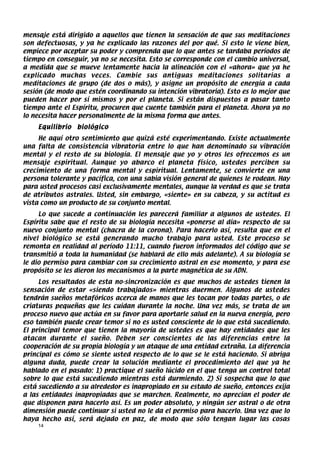 mensaje está dirigido a aquellos que tienen la sensación de que sus meditaciones
son defectuosas, y ya he explicado las razones del por qué. Si esto le viene bien,
empiece por aceptar su poder y comprenda que lo que antes se tardaba períodos de
tiempo en conseguir, ya no se necesita. Esto se corresponde con el cambio universal,
a medida que se mueve lentamente hacia la alineación con el «ahora» que ya he
explicado muchas veces. Cambie sus antiguas meditaciones solitarias a
meditaciones de grupo (de dos o más), y asigne un propósito de energía a cada
sesión (de modo que estén coordinando su intención vibratoria). Esto es lo mejor que
pueden hacer por sí mismos y por el planeta. Si están dispuestos a pasar tanto
tiempo ante el Espíritu, procuren que cuente también para el planeta. Ahora ya no
lo necesita hacer personalmente de la misma forma que antes.
    Equilibrio   biológico
     He aquí otro sentimiento que quizá esté experimentando. Existe actualmente
una falta de consistencia vibratoria entre lo que han denominado su vibración
mental y el resto de su biología. El mensaje que yo y otros les ofrecemos es un
mensaje espiritual. Aunque yo abarco el planeta físico, ustedes perciben su
crecimiento de una forma mental y espiritual. Lentamente, se convierte en una
persona tolerante y pacífica, con una sabia visión general de quienes le rodean. Hay
para usted procesos casi exclusivamente mentales, aunque la verdad es que se trata
de atributos astrales. Usted, sin embargo, «siente» en su cabeza, y su actitud es
vista como un producto de su conjunto mental.
     Lo que sucede a continuación les parecerá familiar a algunos de ustedes. El
Espíritu sabe que el resto de su biología necesita «ponerse al día» respecto de su
nuevo conjunto mental (chacra de la corona). Para hacerlo así, resulta que en el
nivel biológico se está generando mucho trabajo para usted. Este proceso se
remonta en realidad al período 11:11, cuando fueron informados del código que se
transmitió a toda la humanidad (se hablará de ello más adelante). A su biología se
le dio permiso para cambiar con su crecimiento astral en ese momento, y para ese
propósito se les dieron los mecanismos a la parte magnética de su ADN.
     Los resultados de esta no-sincronización es que muchos de ustedes tienen la
sensación de estar «siendo trabajados» mientras duermen. Algunos de ustedes
tendrán sueños metafóricos acerca de manos que les tocan por todas partes, o de
criaturas pequeñas que les cuidan durante la noche. Una vez más, se trata de un
proceso nuevo que actúa en su favor para aportarle salud en la nueva energía, pero
eso también puede crear temor si no es usted consciente de lo que está sucediendo.
El principal temor que tienen la mayoría de ustedes es que hay entidades que les
atacan durante el sueño. Deben ser conscientes de las diferencias entre la
cooperación de su propia biología y un ataque de una entidad extraña. La diferencia
principal es cómo se siente usted respecto de lo que se le está haciendo. Si abriga
alguna duda, puede crear la solución mediante el procedimiento del que ya he
hablado en el pasado: 1) practique el sueño lúcido en el que tenga un control total
sobre lo que está sucediendo mientras está durmiendo. 2) Si sospecha que lo que
está sucediendo a su alrededor es inapropiado en su estado de sueño, entonces exija
a las entidades inapropiadas que se marchen. Realmente, no aprecian el poder de
que disponen para hacerlo así. Es un poder absoluto, y ningún ser astral o de otra
dimensión puede continuar si usted no le da el permiso para hacerlo. Una vez que lo
haya hecho así, será dejado en paz, de modo que sólo tengan lugar las cosas
    14
 