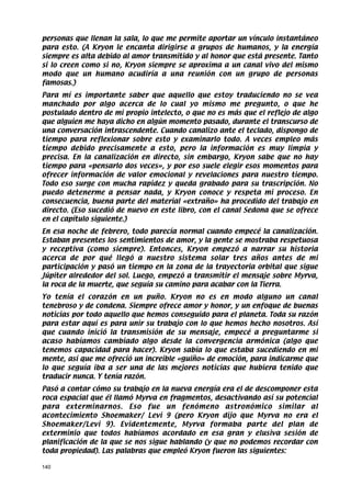 personas que llenan la sala, lo que me permite aportar un vínculo instantáneo
para esto. (A Kryon le encanta dirigirse a grupos de humanos, y la energía
siempre es alta debido al amor transmitido y al honor que está presente. Tanto
si lo creen como si no, Kryon siempre se aproxima a un canal vivo del mismo
modo que un humano acudiría a una reunión con un grupo de personas
famosas.)
Para mí es importante saber que aquello que estoy traduciendo no se vea
manchado por algo acerca de lo cual yo mismo me pregunto, o que he
postulado dentro de mi propio intelecto, o que no es más que el reflejo de algo
que alguien me haya dicho en algún momento pasado, durante el transcurso de
una conversación intrascendente. Cuando canalizo ante el teclado, dispongo de
tiempo para reflexionar sobre esto y examinarlo todo. A veces empleo más
tiempo debido precisamente a esto, pero la información es muy limpia y
precisa. En la canalización en directo, sin embargo, Kryon sabe que no hay
tiempo para «pensarlo dos veces», y por eso suele elegir esos momentos para
ofrecer información de valor emocional y revelaciones para nuestro tiempo.
Todo eso surge con mucha rapidez y queda grabado para su trascripción. No
puedo detenerme a pensar nada, y Kryon conoce y respeta mi proceso. En
consecuencia, buena parte del material «extraño» ha procedido del trabajo en
directo. (Eso sucedió de nuevo en este libro, con el canal Sedona que se ofrece
en el capítulo siguiente.)
En esa noche de febrero, todo parecía normal cuando empecé la canalización.
Estaban presentes los sentimientos de amor, y la gente se mostraba respetuosa
y receptiva (como siempre). Entonces, Kryon empezó a narrar su historia
acerca de por qué llegó a nuestro sistema solar tres años antes de mi
participación y pasó un tiempo en la zona de la trayectoria orbital que sigue
Júpiter alrededor del sol. Luego, empezó a transmitir el mensaje sobre Myrva,
la roca de la muerte, que seguía su camino para acabar con la Tierra.
Yo tenía el corazón en un puño. Kryon no es en modo alguno un canal
tenebroso y de condena. Siempre ofrece amor y honor, y un enfoque de buenas
noticias por todo aquello que hemos conseguido para el planeta. Toda su razón
para estar aquí es para unir su trabajo con lo que hemos hecho nosotros. Así
que cuando inició la transmisión de su mensaje, empecé a preguntarme si
acaso habíamos cambiado algo desde la convergencia armónica (algo que
tenemos capacidad para hacer). Kryon sabía lo que estaba sucediendo en mi
mente, así que me ofreció un increíble «guiño» de emoción, para indicarme que
lo que seguía iba a ser una de las mejores noticias que hubiera tenido que
traducir nunca. Y tenía razón.
Pasó a contar cómo su trabajo en la nueva energía era el de descomponer esta
roca espacial que él llamó Myrva en fragmentos, desactivando así su potencial
para exterminarnos. Eso fue un fenómeno astronómico similar al
acontecimiento Shoemaker/ Levi 9 (pero Kryon dijo que Myrva no era el
Shoemaker/Levi 9). Evidentemente, Myrva formaba parte del plan de
exterminio que todos habíamos acordado en esa gran y elusiva sesión de
planificación de la que se nos sigue hablando (y que no podemos recordar con
toda propiedad). Las palabras que empleó Kryon fueron las siguientes:

140
 