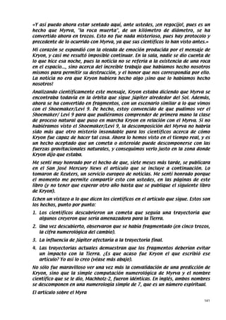 «Y así puedo ahora estar sentado aquí, ante ustedes, ¡en regocijo!, pues es un
hecho que Myrva, la roca muerta, de un kilómetro de diámetro, se ha
convertido ahora en trozos. Esto no fue nada misterioso, pues hay protocolo y
precedente de lo ocurrido con Myrva, ya que sus científicos lo han visto antes.»
Mi corazón se expandió con la oleada de emoción producida por el mensaje de
Kryon, y casi me resultó imposible continuar. En la sala, nadie se dio cuenta de
lo que hice esa noche, pues la noticia no se refería a la existencia de una roca
en el espacio..., sino acerca del increíble trabajo que habíamos hecho nosotros
mismos para permitir su destrucción, y el honor que nos correspondía por ello.
La noticia no era que Kryon hubiera hecho algo ¡sino que lo habíamos hecho
nosotros!
Analizando científicamente este mensaje, Kryon estaba diciendo que Myrva se
encontraba todavía en la órbita que sigue Júpiter alrededor del Sol. Además,
ahora se ha convertido en fragmentos, con un escenario similar a lo que vimos
con el Shoemaker/Levi 9. De hecho, estoy convencido de que pudimos ver el
Shoemaker/ Levi 9 para que pudiéramos comprender de primera mano la clase
de proceso natural que puso en marcha Kryon en relación con el Myrva. Si no
hubiéramos visto el Shoemaker/Levi 9, la descomposición del Myrva no habría
sido más que otro misterio insondable para los científicos acerca de cómo
Kryon fue capaz de hacer tal cosa. Ahora lo hemos visto en el tiempo real, y es
un hecho aceptado que un cometa o asteroide puede descomponerse con las
fuerzas gravitacionales naturales, y conseguimos verlo justo en la zona donde
Kryon dijo que estaba.
Me sentí muy honrado por el hecho de que, siete meses más tarde, se publicara
en el San José Mercury News el artículo que se incluye a continuación. Lo
tomaron de Reuters, un servicio europeo de noticias. Me sentí honrado porque
el momento me permite compartir esto con ustedes, en las páginas de este
libro (y no tener que esperar otro año hasta que se publique el siguiente libro
de Kryon).
Echen un vistazo a lo que dicen los científicos en el artículo que sigue. Estos son
los hechos, punto por punto:
1. Los científicos descubrieron un cometa que seguía una trayectoria que
   algunos creyeron que sería amenazadora para la Tierra.
2. Una vez descubierto, observaron que se había fragmentado (en cinco trozos,
   la cifra numerológica del cambio).
3. La influencia de Júpiter afectaría a la trayectoria final.
4. Las trayectorias actuales demuestran que los fragmentos deberían evitar
   un impacto con la Tierra. ¿Es que acaso fue Kryon el que escribió ese
   artículo? Yo así lo creo (véase más abajo).
No sólo fue maravilloso ver una vez más la convalidación de una predicción de
Kryon, sino que la simple computación numerológica de Myrva y el nombre
científico que se le dio, Machholz-2, fueron idénticas. En inglés, ambos nombres
se descomponen en una numerología simple de 7, que es un número espiritual.
El artículo sobre el Myra
                                                                                141
 