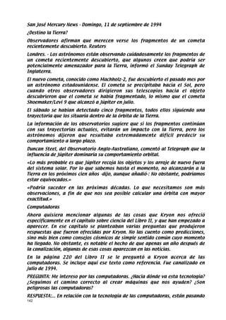 San José Mercury News - Domingo, 11 de septiembre de 1994
¿Destino la Tierra?
Observadores afirman que merecen verse los fragmentos de un cometa
recientemente descubierto. Reuters
Londres. - Los astrónomos están observando cuidadosamente los fragmentos de
un cometa recientemente descubierto, que algunos creen que podría ser
potencialmente amenazador para la Tierra, informó el Sunday Telegraph de
Inglaterra.
El nuevo cometa, conocido como Machholz-2, fue descubierto el pasado mes por
un astrónomo estadounidense. El cometa se precipitaba hacia el Sol, pero
cuando otros observadores dirigieron sus telescopios hacia el objeto
descubrieron que el cometa se había fragmentado, lo mismo que el cometa
Shoemaker/Levi 9 que alcanzó a Júpiter en julio.
El sábado se habían detectado cinco fragmentos, todos ellos siguiendo una
trayectoria que los situaría dentro de la órbita de la Tierra.
La información de los observatorios sugiere que si los fragmentos continúan
con sus trayectorias actuales, evitarán un impacto con la Tierra, pero los
astrónomos dijeron que resultaba extremadamente difícil predecir su
comportamiento a largo plazo.
Duncan Steel, del Observatorio Anglo-Australiano, comentó al Telegraph que la
influencia de Júpiter dominaría su comportamiento orbital.
«Lo más probable es que Júpiter recoja los objetos y los arroje de nuevo fuera
del sistema solar. Por lo que sabemos hasta el momento, no alcanzarán a la
Tierra en los próximos cien años -dijo, aunque añadió-: No obstante, podríamos
estar equivocados.»
«Podría suceder en las próximas décadas. Lo que necesitamos son más
observaciones, a fin de que nos sea posible calcular una órbita con mayor
exactitud.»
Computadoras
Ahora quisiera mencionar algunas de las cosas que Kryon nos ofreció
específicamente en el capítulo sobre ciencia del Libro II, y que han empezado a
aparecer. En ese capítulo se planteaban varias preguntas que produjeron
respuestas que fueron ofrecidas por Kryon. No las cuento como predicciones,
sino más bien como consejos cósmicos de simple sentido común cuyo momento
ha llegado. No obstante, es notable el hecho de que apenas un año después de
la canalización, algunas de esas cosas aparezcan en las noticias.
En la página 220 del Libro II se le preguntó a Kryon acerca de las
computadoras. Se incluye aquí ese texto como referencia. Fue canalizado en
julio de 1994.
PREGUNTA: Me intereso por las computadoras. ¿Hacia dónde va esta tecnología?
¿Seguimos el camino correcto al crear máquinas que nos ayuden? ¿Son
peligrosas las computadoras?
RESPUESTA:... En relación con la tecnología de las computadoras, están pasando
142
 