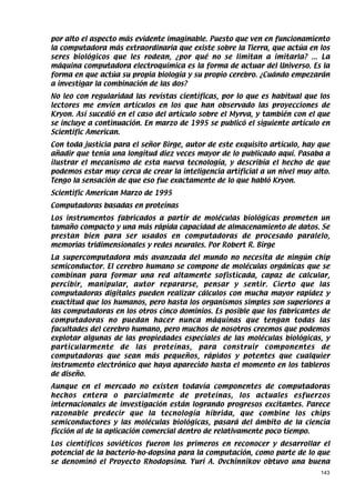 por alto el aspecto más evidente imaginable. Puesto que ven en funcionamiento
la computadora más extraordinaria que existe sobre la Tierra, que actúa en los
seres biológicos que les rodean, ¿por qué no se limitan a imitarla? ... La
máquina computadora electroquímica es la forma de actuar del Universo. Es la
forma en que actúa su propia biología y su propio cerebro. ¿Cuándo empezarán
a investigar la combinación de las dos?
No leo con regularidad las revistas científicas, por lo que es habitual que los
lectores me envíen artículos en los que han observado las proyecciones de
Kryon. Así sucedió en el caso del artículo sobre el Myrva, y también con el que
se incluye a continuación. En marzo de 1995 se publicó el siguiente artículo en
Scientific American.
Con toda justicia para el señor Birge, autor de este exquisito artículo, hay que
añadir que tenía una longitud diez veces mayor de lo publicado aquí. Pasaba a
ilustrar el mecanismo de esta nueva tecnología, y describía el hecho de que
podemos estar muy cerca de crear la inteligencia artificial a un nivel muy alto.
Tengo la sensación de que eso fue exactamente de lo que habló Kryon.
Scientific American Marzo de 1995
Computadoras basadas en proteínas
Los instrumentos fabricados a partir de moléculas biológicas prometen un
tamaño compacto y una más rápida capacidad de almacenamiento de datos. Se
prestan bien para ser usados en computadoras de procesado paralelo,
memorias tridimensionales y redes neurales. Por Robert R. Birge
La supercomputadora más avanzada del mundo no necesita de ningún chip
semiconductor. El cerebro humano se compone de moléculas orgánicas que se
combinan para formar una red altamente sofisticada, capaz de calcular,
percibir, manipular, autor repararse, pensar y sentir. Cierto que las
computadoras digitales pueden realizar cálculos con mucha mayor rapidez y
exactitud que los humanos, pero hasta los organismos simples son superiores a
las computadoras en los otros cinco dominios. Es posible que los fabricantes de
computadoras no puedan hacer nunca máquinas que tengan todas las
facultades del cerebro humano, pero muchos de nosotros creemos que podemos
explotar algunas de las propiedades especiales de las moléculas biológicas, y
particularmente de las proteínas, para construir componentes de
computadoras que sean más pequeños, rápidos y potentes que cualquier
instrumento electrónico que haya aparecido hasta el momento en los tableros
de diseño.
Aunque en el mercado no existen todavía componentes de computadoras
hechos entera o parcialmente de proteínas, los actuales esfuerzos
internacionales de investigación están logrando progresos excitantes. Parece
razonable predecir que la tecnología híbrida, que combine los chips
semiconductores y las moléculas biológicas, pasará del ámbito de la ciencia
ficción al de la aplicación comercial dentro de relativamente poco tiempo.
Los científicos soviéticos fueron los primeros en reconocer y desarrollar el
potencial de la bacterio-ho-dopsina para la computación, como parte de lo que
se denominó el Proyecto Rhodopsina. Yuri A. Ovchinnikov obtuvo una buena
                                                                             143
 