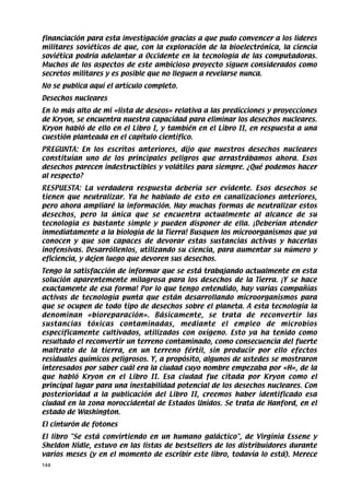 financiación para esta investigación gracias a que pudo convencer a los líderes
militares soviéticos de que, con la exploración de la bioelectrónica, la ciencia
soviética podría adelantar a Occidente en la tecnología de las computadoras.
Muchos de los aspectos de este ambicioso proyecto siguen considerados como
secretos militares y es posible que no lleguen a revelarse nunca.
No se publica aquí el artículo completo.
Desechos nucleares
En lo más alto de mi «lista de deseos» relativa a las predicciones y proyecciones
de Kryon, se encuentra nuestra capacidad para eliminar los desechos nucleares.
Kryon habló de ello en el Libro I, y también en el Libro II, en respuesta a una
cuestión planteada en el capítulo científico.
PREGUNTA: En los escritos anteriores, dijo que nuestros desechos nucleares
constituían uno de los principales peligros que arrastrábamos ahora. Esos
desechos parecen indestructibles y volátiles para siempre. ¿Qué podemos hacer
al respecto?
RESPUESTA: La verdadera respuesta debería ser evidente. Esos desechos se
tienen que neutralizar. Ya he hablado de esto en canalizaciones anteriores,
pero ahora ampliaré la información. Hay muchas formas de neutralizar estos
desechos, pero la única que se encuentra actualmente al alcance de su
tecnología es bastante simple y pueden disponer de ella. ¡Deberían atender
inmediatamente a la biología de la Tierra! Busquen los microorganismos que ya
conocen y que son capaces de devorar estas sustancias activas y hacerlas
inofensivas. Desarróllenlos, utilizando su ciencia, para aumentar su número y
eficiencia, y dejen luego que devoren sus desechos.
Tengo la satisfacción de informar que se está trabajando actualmente en esta
solución aparentemente milagrosa para los desechos de la Tierra. ¡Y se hace
exactamente de esa forma! Por lo que tengo entendido, hay varias compañías
activas de tecnología punta que están desarrollando microorganismos para
que se ocupen de todo tipo de desechos sobre el planeta. A esta tecnología la
denominan «bioreparación». Básicamente, se trata de reconvertir las
sustancias tóxicas contaminadas, mediante el empleo de microbios
específicamente cultivados, utilizados con oxígeno. Esto ya ha tenido como
resultado el reconvertir un terreno contaminado, como consecuencia del fuerte
maltrato de la tierra, en un terreno fértil, sin producir por ello efectos
residuales químicos peligrosos. Y, a propósito, algunos de ustedes se mostraron
interesados por saber cuál era la ciudad cuyo nombre empezaba por «H», de la
que habló Kryon en el Libro II. Esa ciudad fue citada por Kryon como el
principal lugar para una inestabilidad potencial de los desechos nucleares. Con
posterioridad a la publicación del Libro II, creemos haber identificado esa
ciudad en la zona noroccidental de Estados Unidos. Se trata de Hanford, en el
estado de Washington.
El cinturón de fotones
El libro Se está convirtiendo en un humano galáctico, de Virginia Essene y
Sheldon Nidle, estuvo en las listas de bestsellers de los distribuidores durante
varios meses (y en el momento de escribir este libro, todavía lo está). Merece
144
 