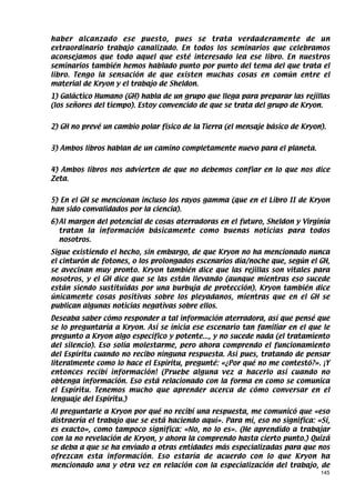 haber alcanzado ese puesto, pues se trata verdaderamente de un
extraordinario trabajo canalizado. En todos los seminarios que celebramos
aconsejamos que todo aquel que esté interesado lea ese libro. En nuestros
seminarios también hemos hablado punto por punto del tema del que trata el
libro. Tengo la sensación de que existen muchas cosas en común entre el
material de Kryon y el trabajo de Sheldon.
1) Galáctico Humano (GH) habla de un grupo que llega para preparar las rejillas
(los señores del tiempo). Estoy convencido de que se trata del grupo de Kryon.


2) GH no prevé un cambio polar físico de la Tierra (el mensaje básico de Kryon).


3) Ambos libros hablan de un camino completamente nuevo para el planeta.


4) Ambos libros nos advierten de que no debemos confiar en lo que nos dice
Zeta.


5) En el GH se mencionan incluso los rayos gamma (que en el Libro II de Kryon
han sido convalidados por la ciencia).
6) Al margen del potencial de cosas aterradoras en el futuro, Sheldon y Virginia
   tratan la información básicamente como buenas noticias para todos
   nosotros.
Sigue existiendo el hecho, sin embargo, de que Kryon no ha mencionado nunca
el cinturón de fotones, o los prolongados escenarios día/noche que, según el GH,
se avecinan muy pronto. Kryon también dice que las rejillas son vitales para
nosotros, y el GH dice que se las están llevando (aunque mientras eso sucede
están siendo sustituidas por una burbuja de protección). Kryon también dice
únicamente cosas positivas sobre los pleyadanos, mientras que en el GH se
publican algunas noticias negativas sobre ellos.
Deseaba saber cómo responder a tal información aterradora, así que pensé que
se lo preguntaría a Kryon. Así se inicia ese escenario tan familiar en el que le
pregunto a Kryon algo específico y potente..., y no sucede nada (el tratamiento
del silencio). Eso solía molestarme, pero ahora comprendo el funcionamiento
del Espíritu cuando no recibo ninguna respuesta. Así pues, tratando de pensar
literalmente como lo hace el Espíritu, pregunté: «¿Por qué no me contestó?». ¡Y
entonces recibí información! (Pruebe alguna vez a hacerlo así cuando no
obtenga información. Eso está relacionado con la forma en como se comunica
el Espíritu. Tenemos mucho que aprender acerca de cómo conversar en el
lenguaje del Espíritu.)
Al preguntarle a Kryon por qué no recibí una respuesta, me comunicó que «eso
distraería el trabajo que se está haciendo aquí». Para mí, eso no significa: «Sí,
es exacto», como tampoco significa: «No, no lo es». (He aprendido a trabajar
con la no revelación de Kryon, y ahora la comprendo hasta cierto punto.) Quizá
se deba a que se ha enviado a otras entidades más especializadas para que nos
ofrezcan esta información. Eso estaría de acuerdo con lo que Kryon ha
mencionado una y otra vez en relación con la especialización del trabajo, de
                                                                              145
 