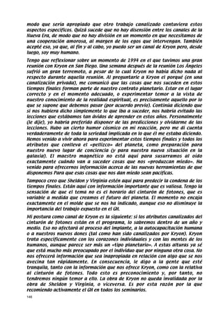 modo que sería apropiado que otro trabajo canalizado contuviera estos
aspectos específicos. Quizá sucede que no hay disensión entre los canales de la
Nueva Era, de modo que no hay división en un momento en que necesitamos de
una cooperación amorosa, al margen de los egos que intervengan. También
acepté eso, ya que, al fin y al cabo, yo puedo ser un canal de Kryon pero, desde
luego, soy muy humano.
Tengo que reflexionar sobre un momento de 1994 en el que tuvimos una gran
reunión con Kryon en San Diego. Una semana después de la reunión Los Ángeles
sufrió un gran terremoto, a pesar de lo cual Kryon no había dicho nada al
respecto durante aquella reunión. Al preguntarle a Kryon el porqué (en una
canalización privada), me comunicó que las cosas que nos suceden en estos
tiempos finales forman parte de nuestro contrato planetario. Estar en el lugar
correcto y en el momento adecuado, o experimentar temor a la vista de
nuestro conocimiento de la realidad espiritual, es precisamente aquello por lo
que se supone que debemos pasar (por acuerdo previo). Continúa diciendo que
si nos hubiera dicho simplemente lo que iba a suceder, nos habría evitado las
lecciones que estábamos tan ávidos de aprender en estos años. Personalmente
(le dije), yo habría preferido disponer de las predicciones y olvidarme de las
lecciones. Hubo un cierto humor cósmico en mi reacción, pero me di cuenta
verdaderamente de toda la seriedad implicada en lo que él me estaba diciendo.
Hemos venido a vivir ahora para experimentar estos tiempos finales y todos los
atributos que conlleva el «pellizco» del planeta, como preparación para
nuestro nuevo lugar de conciencia (y para nuestra nueva situación en la
galaxia). El maestro magnético no está aquí para susurramos al oído
exactamente cuándo van a suceder cosas que nos «produzcan miedo». Ha
venido para ofrecernos información acerca de las nuevas herramientas de que
disponemos Para que esas cosas que nos dan miedo sean pacíficas.
Tampoco creo que Sheldon y Virginia estén aquí para predecir la condena de los
tiempos finales. Están aquí con información importante que es valiosa. Tengo la
sensación de que el tema no es el horario del cinturón de fotones, que es
variable a medida que creamos el futuro del planeta. El momento no encaja
exactamente en el molde que se nos ha indicado, aunque eso no disminuye la
importancia del trabajo expuesto en el GH.
Mi postura como canal de Kryon es la siguiente: si los atributos canalizados del
cinturón de fotones están en el programa, lo sabremos dentro de un año y
medio. Eso no afectará al proceso del implante, a la autocapacitación humana
o a nuestros nuevos dones (tal como han sido canalizados por Kryon). Kryon
trata específicamente con los corazones individuales y con las mentes de los
humanos, aunque parece ser más un «tipo planetario». A estas alturas ya sé
que está mucho más preocupado por el individuo que por ninguna otra cosa. No
nos ofrecerá información que sea inapropiada en relación con algo que se nos
avecina tan rápidamente. En consecuencia, le digo a la gente que esté
tranquila, tanto con la información que nos ofrece Kryon, como con la relativa
al cinturón de fotones. Todo esto es preconocimiento y, por tanto, no
tendremos ningún temor a ello. La obra de Kryon no queda invalidada por la
obra de Sheldon y Virginia, o viceversa. Es por esta razón por la que
recomiendo activamente el GH en todos los seminarios.
146
 