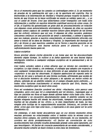 No es el momento para que los canales se contradigan entre sí. Es un momento
de prueba de la sublimación del ego y de la apertura del espíritu. Doy la
bienvenida a la información de Sheldon y Virginia porque respeto la fuente. El
hecho de que Kryon no la haya verificado no anula su validez para mí..., y yo
soy el canal de Kryon. Creo que deberíamos estar tranquilos con toda esta
información y confiar en nuestra intuición espiritual acerca de estas cosas. En
el GH, el Espíritu ha garantizado un gran don de preconocimiento en relación
con algunas cosas potencialmente aterradoras. Si algunas de ellas no suceden
(porque somos capaces de cambiar nuestro futuro para dirigirlo de tal forma
que las eviten), entonces que así sea. Si algunas de ellas suceden, podemos
colocarnos entonces en una posición de amor y autoridad, y calmar a aquellos
que nos rodean, gracias a nuestro conocimiento, al conocimiento ofrecido con
amor a través de la obra de Sheldon y Virginia. Lo importante del mensaje del
GH y de Kryon es que nuestros cambios en la Tierra y nuestra posición en la
galaxia constituyen una buena noticia para el planeta. Y eso es
suficientemente bueno para mí.
Lógica escéptica
Deseo prestar ahora cierta atención a un tema que me ha desconcertado
durante algún tiempo. Se refiere a la falta aparente de una buena lógica
inteligente relativa a cualquier enfoque escéptico de lo paranormal y de lo
metafísico.
Casi todos ustedes saben a estas alturas que yo mismo me considero un
escéptico. Lo sigo siendo y, sin embargo, el enfoque que adopto con respecto a
casi cualquier rompecabezas es muy diferente al que adoptan la mayoría de
«expertos» a los que he observado. Si alguien apareciera de repente ante la
puerta de mi casa y actuara de una forma excitada, afirmando que acaba de
ver a dieciocho hombres de color púrpura y de apenas un metro veinte de
altura, saliendo de un platillo volante en el campo situado justo enfrente..., y
todos ellos tuvieran exactamente el mismo aspecto que Elvis, bueno, me
mostraría escéptico (por no decir otra cosa).
Pero mi verdadera función cerebral me diría: «Muchacho, esto parece una
estupidez, pero creo que iré a comprobarlo por mí mismo». Supongan que el
tipo en cuestión me lleva al lugar donde afirma haber visto todo esto. Miro a
mi alrededor y no encuentro absolutamente nada. El platillo volante no ha
dejado ninguna huella allí donde ha aterrizado, tampoco observo pequeñas
huellas de las pisadas de los «Elvis» y, lo más importante de todo, no hay
ningún otro testigo de lo supuestamente acaecido. Entonces, mi cerebro me
diría: «Creo que este tipo está loco», y regresaría a mi casa (para ver la serie
Expedientes X).
Sin embargo, si más tarde descubriera que en ese mismo momento otras
muchas personas no relacionadas entre sí habían visto la misma cosa en
muchos otros campos, me sentiría realmente interesado. En ese momento, mi
cerebro me diría probablemente: «El factor de correlación de este
acontecimiento tan extraño resulta demasiado grande como para ignorarlo, así
que investigaré». Mi factor de creencia aumentaría de un modo considerable, y
desearía mucho echarle un buen vistazo a esta clase de fenómenos.
                                                                             147
 