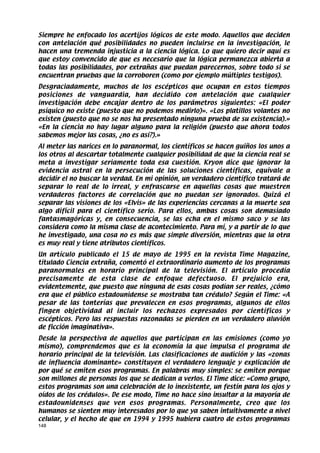 Siempre he enfocado los acertijos lógicos de este modo. Aquellos que deciden
con antelación qué posibilidades no pueden incluirse en la investigación, le
hacen una tremenda injusticia a la ciencia lógica. Lo que quiero decir aquí es
que estoy convencido de que es necesario que la lógica permanezca abierta a
todas las posibilidades, por extrañas que puedan parecernos, sobre todo si se
encuentran pruebas que la corroboren (como por ejemplo múltiples testigos).
Desgraciadamente, muchos de los escépticos que ocupan en estos tiempos
posiciones de vanguardia, han decidido con antelación que cualquier
investigación debe encajar dentro de los parámetros siguientes: «El poder
psíquico no existe (puesto que no podemos medirlo)». «Los platillos volantes no
existen (puesto que no se nos ha presentado ninguna prueba de su existencia).»
«En la ciencia no hay lugar alguno para la religión (puesto que ahora todos
sabemos mejor las cosas, ¿no es así?).»
Al meter las narices en lo paranormal, los científicos se hacen guiños los unos a
los otros al descartar totalmente cualquier posibilidad de que la ciencia real se
meta a investigar seriamente toda esa cuestión. Kryon dice que ignorar la
evidencia astral en la persecución de las soluciones científicas, equivale a
decidir el no buscar la verdad. En mi opinión, un verdadero científico tratará de
separar lo real de lo irreal, y enfrascarse en aquellas cosas que muestren
verdaderos factores de correlación que no puedan ser ignorados. Quizá el
separar las visiones de los «Elvis» de las experiencias cercanas a la muerte sea
algo difícil para el científico serio. Para ellos, ambas cosas son demasiado
fantasmagóricas y, en consecuencia, se las echa en el mismo saco y se las
considera como la misma clase de acontecimiento. Para mí, y a partir de lo que
he investigado, una cosa no es más que simple diversión, mientras que la otra
es muy real y tiene atributos científicos.
Un artículo publicado el 15 de mayo de 1995 en la revista Time Magazine,
titulado Ciencia extraña, comentó el extraordinario aumento de los programas
paranormales en horario principal de la televisión. El artículo procedía
precisamente de esta clase de enfoque defectuoso. El prejuicio era,
evidentemente, que puesto que ninguna de esas cosas podían ser reales, ¿cómo
era que el público estadounidense se mostraba tan crédulo? Según el Time: «A
pesar de las tonterías que prevalecen en esos programas, algunos de ellos
fingen objetividad al incluir los rechazos expresados por científicos y
escépticos. Pero las respuestas razonadas se pierden en un verdadero aluvión
de ficción imaginativa».
Desde la perspectiva de aquellos que participan en las emisiones (como yo
mismo), comprendemos que es la economía la que impulsa el programa de
horario principal de la televisión. Las clasificaciones de audición y las «zonas
de influencia dominante» constituyen el verdadero lenguaje y explicación de
por qué se emiten esos programas. En palabras muy simples: se emiten porque
son millones de personas los que se dedican a verlos. El Time dice: «Como grupo,
estos programas son una celebración de lo inexistente, un festín para los ojos y
oídos de los crédulos». De ese modo, Time no hace sino insultar a la mayoría de
estadounidenses que ven esos programas. Personalmente, creo que los
humanos se sienten muy interesados por lo que ya saben intuitivamente a nivel
celular, y el hecho de que en 1994 y 1995 hubiera cuatro de estos programas
148
 