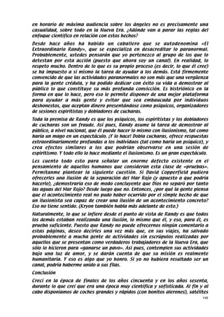 en horario de máxima audiencia sobre los ángeles no es precisamente una
casualidad, sobre todo en la Nueva Era. ¿Adónde van a parar las reglas del
enfoque científico en relación con estos hechos?
Desde hace años ha habido un caballero que se autodenomina «El
Extraordinario Randy», que se especializa en desacreditar lo paranormal.
Probablemente, ustedes pensarán que yo pertenezco al grupo de los que lo
detestan por esta acción (puesto que ahora soy un canal). En realidad, lo
respeto mucho. Dentro de lo que es su propio proceso (es decir, lo que él cree)
se ha impuesto a sí mismo la tarea de ayudar a los demás. Está firmemente
convencido de que las actividades paranormales no son más que una vergüenza
para la gente crédula, y ha podido dedicar con éxito su vida a demostrar al
público lo que constituye su más profunda convicción. Es histriónico en la
forma en que lo hace, pero eso le permite disponer de una mejor plataforma
para ayudar a más gente y evitar que sea embaucada por individuos
deshonestos, que aceptan dinero presentándose como psíquicos, organizadores
de sesiones espiritistas y dobladores de cucharas.
Toda la premisa de Randy es que los psíquicos, los espiritistas y los dobladores
de cucharas son un fraude. Así pues, Randy asume la tarea de demostrar al
público, a nivel nacional, que él puede hacer lo mismo con ilusionismo, tal como
haría un mago en un espectáculo. ¡Y lo hace! Dobla cucharas, ofrece respuestas
extraordinariamente profundas a los individuos (tal como haría un psíquico), y
crea efectos similares a los que podrían observarse en una sesión de
espiritismo. Y todo ello lo hace mediante el ilusionismo. Es un gran espectáculo.
Les cuento todo esto para señalar un enorme defecto existente en el
pensamiento de aquellos humanos que consideran esta clase de «pruebas».
Permítanme plantear la siguiente cuestión. Si David Copperfield pudiera
ofrecerles una ilusión de la separación del Mar Rojo (y apuesto a que podría
hacerlo), ¿demostraría eso de modo concluyente que Dios no separó por tanto
las aguas del Mar Rojo? Desde luego que no. Entonces, ¿por qué la gente piensa
que el acontecimiento real no pudo haber ocurrido por el simple hecho de que
un ilusionista sea capaz de crear una ilusión de un acontecimiento concreto?
Eso no tiene sentido. (Kryon también habla más adelante de esto.)
Naturalmente, lo que se infiere desde el punto de vista de Randy es que todos
los demás estaban realizando una ilusión, lo mismo que él, y eso, para él, es
prueba suficiente. Puesto que Randy no puede ofrecernos ningún comentario a
estas páginas, deseo decirles una vez más que, en sus viajes, ha salvado
probablemente a mucha gente de actividades sin escrúpulos realizadas por
aquellos que se presentan como verdaderos trabajadores de la Nueva Era, que
sólo lo hicieron para «ganarse un pavo». Así pues, contemplen sus actividades
bajo una luz de amor, y se darán cuenta de que su misión es realmente
humanitaria. Y eso es algo que yo honro. Si yo no hubiera resultado ser un
canal, podría haberme unido a sus filas.
Conclusión
Crecí en la época de finales de los años cincuenta y en los años sesenta,
durante lo que creí que era una época muy científica y sofisticada. Al fin y al
cabo disponíamos de coches grandes y rápidos (con bonitos alerones), satélites
                                                                              149
 