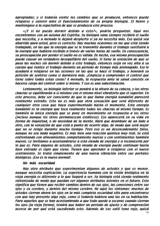apropiadas; y si todavía siente los cambios que se producen, entonces puede
relajarse y sonreír ante el funcionamiento de su propia biología. 3) Honre y
manténgase a la expectativa de que se produzca este proceso.
     «¿Y si no puedo dormir debido a esto?», podría preguntar. Aquí nos
encontramos con un axioma del Espíritu. Su biología sana siempre recibirá el sueño
que necesita, y a menudo le dejará despierto si ya no necesita más. Eso quizá sea
aburrido para usted, pero es correcto. Hay muchas ocasiones en las que está siendo
trabajado, en las que la energía que se le transmite durante el trabajo sustituirá a
la energía que hubiera recibido a través de varias horas de sueño. En consecuencia,
su preocupación por perder el sueño no es válida. De hecho, esa misma preocupación
puede causar un verdadero desequilibrio del sueño. Si tiene la sensación de que se
pasa las noches sin dormir debido a este trabajo, entonces exija en voz alta a su
cuerpo que realice el trabajo durante un período de tiempo más prolongado. Eso le
ayudará a relajarse en las sesiones en las que se hace el trabajo, y honrará su
petición de sentirse como si durmiera más. ¿Empieza a comprender el control que
tiene sobre todas estas cosas? A menudo, la respuesta ante la salud consiste en
hacerse cargo del control sobre sí mismo. Y eso es una subestimación.
     Lentamente, su biología inferior se pondrá a la altura de su cabeza, y los otros
chacras se equilibrarán a sí mismos con el mismo nivel vibratorio que el superior. En
este proceso, debe ser consciente de que lo que llama energía kundalini parecerá
realmente extraño. Esto no es más que otra sensación que será diferente de
cualquier otra cosa que haya experimentado hasta el momento. Esta energía
kundalini es la energía que toca realmente todos los chacras al mismo tiempo. Es
también la única energía que se pone en movimiento en respuesta a los otros
(incluso aunque los otros permanezcan estáticos). Eso aparecerá en su vida en
forma de inquietud, o de ansiedad de la mente. Hará que deambule de un lado a
otro, con la sensación de que está a punto de ocurrir algo, de modo que será mejor
que no se relaje durante mucho tiempo. Pero eso es un desencadenante falso,
aunque no sea nada negativo. Es más bien una reacción química muy real. Se está
enfrentando con alineamientos completamente nuevos y con sentimientos también
nuevos. Le invitamos a acostumbrarse a esta oleada de energía y a reconocerla por
lo que es. Para algunos de ustedes, esta oleada de energía puede continuar hasta
bien entrado el siglo que viene. Tienen que aprender a relajarse con el nuevo
sentimiento. Se trata simplemente de una nueva vibración entre sus portales
biológicos. ¡Eso es lo nuevo normal!
    No más oscuridad
     Hay otro atributo que experimentan algunos de ustedes y que es menor,
aunque necesita explicación. La experiencia humana con la visión biológica en la
vieja energía es diferente a lo que llegará a ser. Su biología está siendo realmente
sintonizada de modo que puedan ver algunos atributos astrales en el futuro. Esto
significa que tienen que recibir cambios dentro de sus ojos, las conexiones entre sus
ojos y su cerebro, y dentro del mismo cerebro. He aquí los síntomas: muchos de
ustedes cierran ahora los ojos en la más completa oscuridad sólo para encontrarse
con que hay presente algo rojo, como si todavía hubiera una luz en su habitación.
Para aquellos que se han acostumbrado a que todo quede a oscuras cuando cierran
los ojos (la vieja forma), tendrá que haber un período de ajuste y de comprensión
acerca de por qué está sucediendo esto. Además de ese sutil tono rojo, quizá
                                                                                   15
 